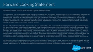 Forward Looking Statement
Safe harbor statement under the Private Securities Litigation Reform Act of 1995:
This presentation may contain forward-looking statements that involve risks, uncertainties, and assumptions. If any such uncertainties materialize or if
any of the assumptions proves incorrect, the results of salesforce.com, inc. could differ materially from the results expressed or implied by the
forward-looking statements we make. All statements other than statements of historical fact could be deemed forward-looking, including any
projections of product or service availability, subscriber growth, earnings, revenues, or other financial items and any statements regarding strategies
or plans of management for future operations, statements of belief, any statements concerning new, planned, or upgraded services or technology
developments and customer contracts or use of our services.
The risks and uncertainties referred to above include – but are not limited to – risks associated with developing and delivering new functionality for
our service, new products and services, our new business model, our past operating losses, possible fluctuations in our operating results and rate of
growth, interruptions or delays in our Web hosting, breach of our security measures, the outcome of intellectual property and other litigation, risks
associated with possible mergers and acquisitions, the immature market in which we operate, our relatively limited operating history, our ability to
expand, retain, and motivate our employees and manage our growth, new releases of our service and successful customer deployment, our limited
history reselling non-salesforce.com products, and utilization and selling to larger enterprise customers. Further information on potential factors that
could affect the financial results of salesforce.com, inc. is included in our annual report on Form 10-Q for the most recent fiscal quarter. This
documents and others containing important disclosures are available on the SEC Filings section of the Investor Information section of our Web site.
Any unreleased services or features referenced in this or other presentations, press releases or public statements are not currently available and may
not be delivered on time or at all. Customers who purchase our services should make the purchase decisions based upon features that are currently
available. Salesforce.com, inc. assumes no obligation and does not intend to update these forward-looking statements.
 