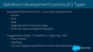 Salesforce Development Consists of 2 Types
• Declarative(Point-And-Click -> Low Code Development)
– Simple
– Fast
– Easy
– Upgrades don't break your apps
– Does not require programming skills
• Programmatic (Apex / Visualforce / Lightning / API)
– Finer control
– Flexibility
– You can expand capabilities to match user demands
 