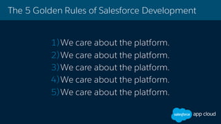 The 5 Golden Rules of Salesforce Development
1)We care about the platform.
2)We care about the platform.
3)We care about the platform.
4)We care about the platform.
5)We care about the platform.
 