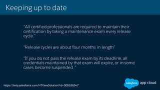 Keeping up to date
“All certified professionals are required to maintain their
certification by taking a maintenance exam every release
cycle.”
“Release cycles are about four months in length”
“If you do not pass the release exam by its deadline, all
credentials maintained by that exam will expire, or in some
cases become suspended. “
https://help.salesforce.com/HTViewSolution?id=000186547
 