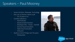 Speakers – Paul Mooney
• Senior Architect, Bluewave Technology
• Did a lot of Domino Admin stuff
– For 15 years or so
• Certified Salesforce
– Administrator
– Advanced Administrator
– Developer (Yes– I know… mental)
– Service Cloud Consultant
– SalesCloud Consultant
– Instructor
• Spoke at a lot of things over the years
– Mostlysober
 