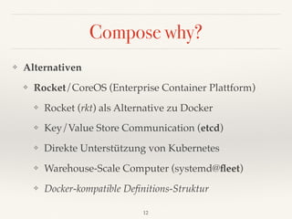 Compose why?
❖ Alternativen
❖ Rocket/CoreOS (Enterprise Container Plattform)
❖ Rocket (rkt) als Alternative zu Docker
❖ Key/Value Store Communication (etcd)
❖ Direkte Unterstützung von Kubernetes
❖ Warehouse-Scale Computer (systemd@ﬂeet)
❖ Docker-kompatible Deﬁnitions-Struktur
12
 