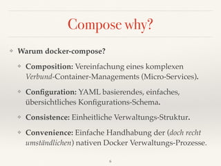 Compose why?
❖ Warum docker-compose?
❖ Composition: Vereinfachung eines komplexen 
Verbund-Container-Managements (Micro-Services).
❖ Conﬁguration: YAML basierendes, einfaches,
übersichtliches Konﬁgurations-Schema.
❖ Consistence: Einheitliche Verwaltungs-Struktur.
❖ Convenience: Einfache Handhabung der (doch recht
umständlichen) nativen Docker Verwaltungs-Prozesse.
6
 