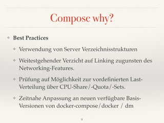 Compose why?
❖ Best Practices
❖ Verwendung von Server Verzeichnisstrukturen
❖ Weitestgehender Verzicht auf Linking zugunsten des 
Networking-Features.
❖ Prüfung auf Möglichkeit zur vordeﬁnierten Last-
Verteilung über CPU-Share/-Quota/-Sets.
❖ Zeitnahe Anpassung an neuen verfügbare Basis-
Versionen von docker-compose/docker / dm
9
 