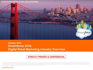 CONFIDENTIAL
ComCap, LLC
CONFIDENTIAL
STRICTLY PRIVATE & CONFIDENTIAL
Dreamforce 2016:
Digital Retail Marketing Industry Overview
October 2016
Complete presentation at https://goo.gl/M1Md8l
Mr. Aron Bohlig is Registered Representative of and Securities Products are offered through BA Securities, LLC. Neither party warranties the accuracy of the information herein and is subject to correction or amendment and should not be construed as
investment advice and may not be reproduced or distributed to any person. This presentation is for informational purposes only and does not constitute an offer, invitation or recommendation to buy, sell, subscribe for or issue any securities or a solicitation
of any such offer or invitation and shall not form the basis of any contract. Securities Products and Investment Banking Services are offered through BA Securities, LLC. Four Tower Bridge, 200 Barr Harbor Drive, Suite 400, W. Conshohocken, PA 19428.
484-412-8788 Member FINRA SIPC. Commera Capital LLC and BA Securities, LLC are separate and unaffiliated entities.
STRICTLY PRIVATE & CONFIDENTIAL
 