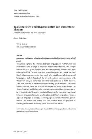 Taalvariatie en onderwijsprestaties van autochtone
kleuters
Een replicatiestudie na twee decennia
Geert Driessen
TET ６８ (１): １–１２
DOI: １０.５１１７/TET２０１６.１.DRIE
Abstract
Language variety and educational achievement of indigenous primary school
pupils
This article explores the relations between language and mathematics test
performance and a range of language related characteristics. The sample
consists of 3,639 grade 2 pupils from 437 Dutch primary schools. Data were
collected in 2014. The main question is whether pupils who speak Standard
Dutch at home perform better than pupils who speak Frisian, a Dutch regional
language or dialect. Results of the present analyses were compared with
those from analyses performed on similar data collected in 1994. Between
1994 and 2014 the share of children who mostly speak standard Dutch with
their mother and father has increased with 8 percent points to 95 percent. The
share of mothers and fathers who mostly speak standard Dutch to each other
has increased with 17 percent points to 91 percent. No correlation was found
between language choice, i.e. speaking Standard Dutch or speaking Frisian, a
regional language or dialect, and language and mathematic test perfor-
mance. One remarkable finding was that children from the province of
Limburg perform well while they speak Standard Dutch least.
Keywords: dialect, regional language, standard Dutch, language choice, educational
performance, the Netherlands
1VOL. 68, NO. 1, 2016
 