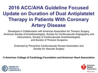 2016 ACC/AHA Guideline Focused
Update on Duration of Dual Antiplatelet
Therapy in Patients With Coronary
Artery Disease
Developed in Collaboration with American Association for Thoracic Surgery,
American Society of Anesthesiologists, Society for Cardiovascular Angiography and
Interventions, Society of Cardiovascular Anesthesiologists,
and Society of Thoracic Surgeons
Endorsed by Preventive Cardiovascular Nurses Association and
Society for Vascular Surgery
© American College of Cardiology Foundation and American Heart Association
 