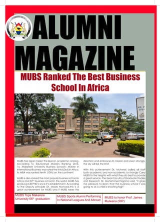 1
2009
Conference
ALUMNI
MUBS Ranked The Best Business
School In Africa
MUBS to honor Prof. James
Mulwana (RIP)
MAGAZINE
MUBS has again taken the lead in academic ranking.
According to Eduniversal Masters Ranking 2015-
16, Makerere University Business School’s Master in
International Business was rated the third (3rd) in Africa.
Its MBA was ranked tenth (10th) on the continent.
MUBS is also ranked the most popular business school in
Africa and 32nd
business school in the world. MUBS has
produced 40 PHD’s since it’s establishment. According
to the Deputy principle Dr. Moses Muhwezi,this is a
great achievement for MUBS and if MUBS takes this
direction and embraces its mission and vision strongly,
the sky will be the limit.
With this achievement Dr. Muhwezi called all staff
both academic and non-academic to strongly Carry
MUBS to the heights with what they do best to provide
a great service. The dean Faculty of Graduate Studies
and Research Dr. Muhammed Ngoma said “it gives
me pleasure to learn that the business school l was
going to as a child is shooting high”
MUBS Tops Makerere
University 66th
graduation
MUBS Sports Alumni Performing
In National Leagues And Abroad
 