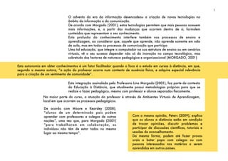 O advento da era da informação desencadeou a criação de novas tecnologias no
âmbito da informação e da comunicação.
De acordo com Morgado (2001), estas tecnologias permitem que mais pessoas acessem
mais informações, e, a partir das mudanças que ocorrem dentro de si, formulem
conteúdos que representam o seu conhecimento.
Esta profusão do conhecimento interfere também nos processos de ensino e
aprendizagem, ao considerar que, aquele que aprende, não aprende somente em sala
de aula, mas em todos os processos de comunicação que participa
Uma tal educação, que integre o computador na sua estrutura de ensino ou em cenários
virtuais, vê o seu sucesso depender não só da inovação no campo tecnológico, mas
sobretudo dos factores de natureza pedagógica e organizacional (MORGADO, 2001)
Esta integração assinalada pela Professora Lina Morgado (2001), faz parte do contexto
da Educação à Distância, que atualmente possui metodologias próprias para que se
realize o fazer pedagógico, mesmo com professor e alunos separados ﬁsicamente.
1
Esta autonomia em obter conhecimentos é um fator facilitador quando o foco é o estudo em cursos à distância, em que,
segundo a mesma autora, “a ação do professor ocorre num contexto de ausência física, e adquire especial relevância
para a criação de um sentimento de comunidade”.
Na maior parte do curso, a atuação do professor é através de Ambientes Virtuais de Aprendizagem,
local em que ocorrem os processos pedagógicos.
De acordo com Moore e Kearsley (2008),
“alunos de um determinado país podem
aprender com professores e colegas de outras
nações”, uma vez que, para Morgado (2001)
“para trabalharem em colaboração, os
indivíduos não têm de estar todos no mesmo
lugar ao mesmo tempo”.
Com a mesma opinião, Peters (2009), explica
que os alunos a distância estão em condição
de trocar opiniões, discutir problemas e
participar de discussões cientíﬁcas, tutoriais e
sessões de aconselhamento.
Da mesma forma, podem até fazer provas
orais e bater papo com colegas ou com
pessoas interessadas nas matérias a serem
aprendidas em outros países.
 