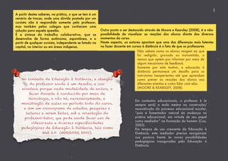 A partir destes saberes, na prática, o que se tem é um
cenário de trocas, onde uma dúvida postada por um
cursista não é respondida somente pelo professor,
mas também pelos colegas que conhecem uma
solução para aquela questão.
É a síntese do trabalho colaborativo, que se
desenvolve de forma autônoma, espontânea, e a
partir de qualquer cursista, independente se lotado na
capital, no interior ou em áreas indígenas.
2
Outro ponto a ser destacado através de Moore e Kearsley (2008), é a não-
possibilidade de visualizar as reações dos alunos diante dos diversos
momentos do curso.
Neste aspecto, os autores apontam que uma das diferenças mais latentes
no fazer docente em cursos à distância é o fato de que os professores
Não sabem como os alunos reagem ao que
foi redigido, gravado ou transmitido, a
menos que optem por informar por meio de
algum mecanismo de feedback.
Somente por este motivo, a educação à
distância permanece um desaﬁo para os
instrutores inexperientes até que aprendam
como prever as reações dos alunos aos
diferentes eventos e como lidar com elas.
(MOORE & KEARSLEY, 2008).
No contexto da Educação à Distância, a atuação
do professor ainda é um desafio, e isso
acontece porque nesta modalidade de ensino, o
fazer docente é conduzido por meio da
tecnologia, e não há, necessariamente, a
ministração de aulas no período todo do curso,
e sim um cronograma de estudos, pesquisas e
leituras a serem feitas, sob a orientação do
professor-tutor, que pode ainda fazer uso de
vídeos-aula e diversas especificidades
pedagógicas da Educação à Distância, tais como
Web 2.0 (MORGADO, 2001).
Em contextos educacionais, o professor é (e
sempre será) a mola mestra na construção/
reconstrução do processo educacional escolar,
“pois é fomentador natural da mudança na
prática educacional, em virtude de seu papel
como mediador” na formação do homem (Cox,
2003).
Em tempos de uso crescente da Educação à
Distância, este mediador precisa reorganizar
sua postura frente às novas possibilidades
pedagógicas inauguradas pela Educação à
Distância.
 
