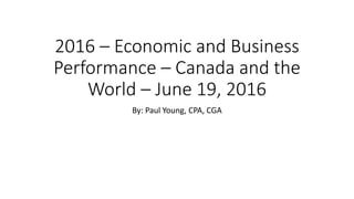2016 – Economic and Business
Performance – Canada and the
World – June 19, 2016
By: Paul Young, CPA, CGA
 