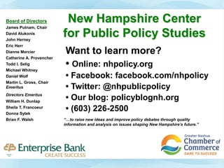 New Hampshire Center
for Public Policy Studies
Want to learn more?
• Online: nhpolicy.org
• Facebook: facebook.com/nhpolicy
• Twitter: @nhpublicpolicy
• Our blog: policyblognh.org
• (603) 226-2500
“…to raise new ideas and improve policy debates through quality
information and analysis on issues shaping New Hampshire’s future.”
Board of Directors
James Putnam, Chair
David Alukonis
John Herney
Eric Herr
Dianne Mercier
Catherine A. Provencher
Todd I. Selig
Michael Whitney
Daniel Wolf
Martin L. Gross, Chair
Emeritus
Directors Emeritus
William H. Dunlap
Sheila T. Francoeur
Donna Sytek
Brian F. Walsh
 
