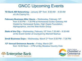 GNCC Upcoming Events
TD Bank AM Networking – January 28th from 8:00 AM - 9:30 AM
at Life Coping Inc.
February Business After Hours – Wednesday, February 10th
from 5:30 PM – 7:30 PM at Homewood Suites Gateway Hill
Hosted by Homewood Suites, High Hopes Foundation,
Alphagraphics, and the Web Action Group
State of the City – Wednesday, February 10th from 7:30 AM – 9:30 AM
at the Event Center at Courtyard by Marriott Nashua
Small Business Expo – Wednesday, March 2nd from 5:00 PM - 7:30 PM
13th Annual Eminence Awards – Friday, March 25th
from 12:00 Noon – 2 PM at Sky Meadow Country Club
 