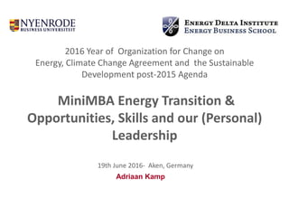 2016 Year of Organization for Change on
Energy, Climate Change Agreement and the Sustainable
Development post-2015 Agenda
MiniMBA Energy Transition &
Opportunities, Skills and our (Personal)
Leadership
19th June 2016- Aken, Germany
Adriaan Kamp
 