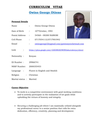 CURRICULUM VITAE
Owino George Otieno
Personal Details
Name : Owino George Otieno
Date of Birth : 10THOctober, 1993
Postal Address : 54568 – 00200 NAIROBI
Cell Phone : 0717054113/0717901942
Email : owinogeorge22@gmail.com/gowino@rocketmail.com
Link : https://plus.google.com/+GEORGEOWINOakurukenya/about
Nationality : Kenyan
ID Number : 29966741
NSSF Number: 2008355453
Language : Fluent in English and Swahili
Religion : Christian
Marital status : Married
Career Objective
 To work in a competitive environment with good working conditions
and to actively participate in the realization of set goals while
upholding the virtues of honesty and integrity
 Securing a challenging job where I am maximally utilized alongside
my professional career to a senior position that calls for extra
dedication, efficiency, creativity, planning and development.
 