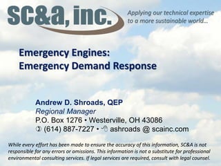 Applying our technical expertise
to a more sustainable world…
While every effort has been made to ensure the accuracy of this information, SC&A is not
responsible for any errors or omissions. This information is not a substitute for professional
environmental consulting services. If legal services are required, consult with legal counsel.
Emergency Engines:
Emergency Demand Response
While every effort has been made to ensure the accuracy of this information, SC&A is not
responsible for any errors or omissions. This information is not a substitute for professional
environmental consulting services. If legal services are required, consult with legal counsel.
Andrew D. Shroads, QEP
Regional Manager
P.O. Box 1276 • Westerville, OH 43086
 (614) 887-7227 •  ashroads @ scainc.com
 