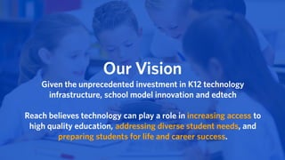 Our Vision
Given the unprecedented investment in K12 technology
infrastructure, school model innovation and edtech
Reach believes technology can play a role in increasing access to
high quality education, addressing diverse student needs, and
preparing students for life and career success.
 