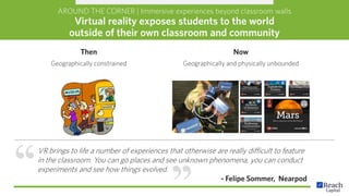 AROUND THE CORNER | Immersive experiences beyond classroom walls
Virtual reality exposes students to the world
outside of their own classroom and community
VR brings to life a number of experiences that otherwise are really difficult to feature
in the classroom. You can go places and see unknown phenomena, you can conduct
experiments and see how things evolved.
- Felipe Sommer, Nearpod
Then
Geographically constrained
Now
Geographically and physically unbounded
 