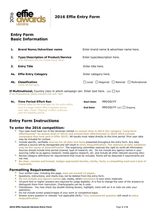 2016 Effie Awards Ukraine Entry Form Page 1 of 5
2016 Effie Entry Form
Entry Form
Basic Information
1. Brand Name/Advertiser name Enter brand name & advertiser name here.
2. Type/Description of Product/Service Enter type/description here.
(e.g. shampoo) Do not include brand name.
3. Entry Title Enter title here.
4a. Effie Entry Category Enter category here.
4b. Classification Local Regional National Multinational
Check all that apply.
If Multinational, Country (ies) in which campaign ran: Enter text here. (or) N/A
If not Multinational, please indicate that with "N/A"
4c. Time Period Effort Ran Start Date: MM/DD/YY
Provide dates for the time span for the entire effort,
even if it began before Effie’s eligibility period End Date: MM/DD/YY (or) Ongoing
start date. Check “Ongoing” if effort continues
past the eligibility period.
Entry Form Instructions
To enter the 2016 competition:
Your case must have run in the Ukrainian market no sooner than in 2014 (for category "Long-term
effectiveness" no sooner than in 2013) and proved their effectiveness in 2015-2016 (except
campaigns that took part in Effie 2015). All results must relate directly to this time period. Prior year data
may be included for context.
Include specific, verifiable sources for all data and facts presented throughout the entry form. Any data
without a source will be disregarded and will result in entry disqualification. The absence of data validation
may be the cause of disqualification. The organizing committee reserves the right to verify all information.
Sources should include time period covered, type of research, etc. Do not include any agency names in your
sourcing (refer to as agency research, media agency research, etc. and include all other relevant sourcing info).
Review category definitions for requirements that must be included. Points will be deducted if requirements are
not met.
Be clear, concise and honest. Judges appreciate brevity, clarity, facts, a compelling read and a lack of
hyperbole.
Formatting Requirements:
Your written case, including this page, may not exceed 12 pages.
Questions, instructions, and charts may not be deleted from the entry form.
Do not include any agency names (ad, media, other) anywhere in your entry materials.
10-point font or higher answers are required for judge legibility. It is fine to change the color of the answers to
distinguish them from instruction. Charts/graphs can be in color.
Checkboxes: You may check (by double-clicking boxes), highlight, mark with an X or note via color your
selections.
Do not include screen grabs/images of your work or competitive logos.
Answer every question or indicate “not applicable (N/A).” Any unanswered question will result in entry
disqualification.
 