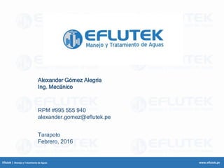 Eflutek | Manejo y Tratamiento de Aguas www.eflutek.pe
Alexander Gómez Alegria
Ing. Mecánico
Tarapoto
Febrero, 2016
RPM #995 555 940
alexander.gomez@eflutek.pe
 