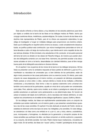 Introducción
Este estudio enfrenta un tema clásico y muy debatido en los estudios platónicos pues tiene
por objeto un análisis de la teoría de las Ideas en los diálogos medios de Platón, teoría que
conjuga cuestiones éticas, metafísicas y epistemológicas. Sin dudas, la teoría de las Ideas es la
doctrina más representativa de Platón, pero él no ofrece una exposición sistemática, lo que
obliga al investigador a hurgar en múltiples diálogos para proporcionar una doctrina unitaria.
Dado que la bibliografía en español sobre el tema es escasa, o está completamente desactua-
lizada, se justifica publicar esta contribución, que reúne investigaciones personales en torno al
tema llevadas a cabo a lo largo de muchos años y que intenta servir como respaldo de las cla-
ses teóricas dictadas. El libro brindará a los estudiantes el hilo conductor, el encuadre personal
del tema tal como es dictado en las clases de Filosofía Antigua, de manera que puedan abor-
dar otra bibliografía contando con una base firme. Asimismo, les permitirá acceder a las discu-
siones actuales en torno a la teoría, desarrolladas con claridad didáctica, pues el libro recoge
buena parte de la bibliografía secundaria en diversos idiomas.
En el capítulo I nos ocupamos de los inicios de la teoría en los diálogos tempranos. Allí las
Ideas se presentan como la verdadera respuesta al típico pedido de definición (¿qué es X?) y
manifiestan su naturaleza de universales que, si bien distintos de los particulares, están de
algún modo presentes en las cosas particulares como su esencia (ousía). En efecto, para cada
conjunto de cosas designadas por el mismo nombre y en posesión de idénticas propiedades,
Platón postula un único eîdos -o idéa-, siempre idéntico a través de las múltiples y diferentes
condiciones y circunstancias. Esta forma o idea no aparece solamente como universal sino
también como esencia de los particulares, aquello en virtud de lo cual pueden ser considerados
como tales. Pero, además, opera como modelo: es el criterio o paradigma en vistas del cual es
posible caracterizar un particular como perteneciente a una determinada clase. En función de
aclarar el estatuto del objeto de la definición y de la naturaleza del método definitorio, en este
capítulo nos concentramos en el análisis de tres diálogos significativos: Laques, Eutifrón y Menón.
En los diálogos medios, las Ideas son explícitamente caracterizadas como un conjunto de
entidades que existen realmente y en el máximo grado y que presentan características opues-
tas a las de las cosas sensibles. El capítulo II ha sido dedicado al estudio del Fedón, donde se
establece la distinción entre dos tipos de seres: los inteligibles y los sensibles. En este diálogo,
se caracteriza a la Idea como una entidad en sí y por sí, una y única, eterna y autoidéntica,
pura, incompuesta y homogénea, no afectada por la generación y corrupción propias de las
cosas sensibles que participan de ellas. Las Ideas componen un ámbito autónomo y separado,
en su conjunto, del ámbito sensible. Con todo, Platón intenta trazar mediaciones, vincularlos de
algún modo. En tal sentido, las Ideas son “causa” (aitía) y “modelo” (parádeigma) de las copias
11
 