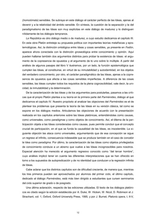 (homoiómata) sensibles. Se subraya en este diálogo el carácter perfecto de las Ideas, ajenas al
devenir y a la relatividad del ámbito sensible. En síntesis, la cuestión de la separación y la del
paradigmatismo de las Ideas son muy explícitas en este diálogo de madurez y lo distinguen
nítidamente de los diálogos tempranos.
La República es otro diálogo medio o de madurez, a cuyo estudio dedicamos el capítulo III.
En esta obra Platón entreteje su propuesta política con importantes teorías metafísicas y epis-
temológicas. Así, la distinción ontológica entre Ideas y cosas sensibles, ya presente en Fedón,
aparece ahora conectada con la distinción gnoseológica entre conocimiento y opinión. Aquí
pueden hallarse también dos argumentos distintos para probar la existencia de Ideas: el argu-
mento de la copresencia de opuestos y el argumento de lo uno sobre lo múltiple. A partir del
análisis de algunos pasajes del libro V ilustramos, por un lado, la función epistemológica que
cumplen las Ideas, al constituirse, en virtud de su inmutabilidad y autoidentidad, en los objetos
del verdadero conocimiento; por otro, el carácter paradigmático de las Ideas, ajenas a la copre-
sencia de opuestos que afecta a las cosas sensibles imperfectas. A diferencia de las cosas
sensibles, las Ideas cumplen todos los requisitos de la plena cognoscibilidad, vale decir, la uni-
cidad, la inmutabilidad y la determinación.
De la caracterización de las Ideas y de los argumentos para postularlas, pasamos a las críti-
cas que el propio Platón plantea a su teoría en la primera parte del Parménides, diálogo al que
dedicamos el capítulo IV. Nuestro propósito al analizar las objeciones del Parménides es el de
plantear los problemas que presenta la teoría de las Ideas en su versión clásica, tal como se
expone en los diálogos medios. Articulamos las objeciones de acuerdo con la presentación
realizada en los capítulos anteriores sobre las Ideas platónicas, entendiéndolas como causas,
como universales, como paradigmas y como objetos de conocimiento. Así, el dilema de la par-
ticipación objeta a las Ideas consideradas como causas, pues permite concluir que el concepto
crucial de participación, en el que se funda la causalidad de las Ideas, es insostenible. La si-
guiente objeción las ataca como universales, argumentando que de esa concepción se sigue
un regreso al infinito, consecuencia indeseable que se produce también en el caso de concebir
la Idea como paradigma. Por último, la caracterización de las Ideas como objetos privilegiados
de conocimiento conduce a un abismo que vuelve a las Ideas incognoscibles para nosotros.
Especial atención ha merecido el argumento regresivo conocido como “del tercer hombre”,
cuyo análisis implicó tener en cuenta las diferentes interpretaciones que se han ofrecido en
torno a los supuestos de autopredicación y de no identidad que conducen a la regresión infinita
de Ideas.
Cabe aclarar que los distintos capítulos son de dificultad creciente, de manera que, mientras
los tres primeros pueden ser aprovechados por alumnos del primer ciclo, el último capítulo,
dedicado al diálogo Parménides, está más bien dirigido a estudiantes que cursen seminarios
del ciclo superior de grado o de posgrado.
Una última aclaración, respecto de las ediciones utilizadas. El texto de los diálogos platóni-
cos es citado según la edición establecida por A. Duke, W. Hicken, W. Nicol, D. Robinson et J.
Strachant, vol. 1, Oxford, Oxford University Press, 1995, y por J. Burnet, Platonis opera, t. II-V,
12
 