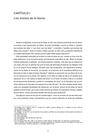 CAPÍTULO I
Los inicios de la teoría
Desde la Antigüedad, la teoría de las Ideas ha sido casi siempre presentada como la doctri-
na central y más característica de Platón. El propio Aristóteles, cuando se refiere a “aquellos
que postulan las Ideas” o “que dicen que hay Ideas”
1
, o también a “aquellos que postulan las
Ideas como causas”
2
, tiene en mente a Platón (aunque no solo a él) y presenta la filosofía de
su maestro atendiendo a las razones por las cuales Platón adoptó esta teoría
3
.
Esta centralidad indiscutida de la teoría no quita el hecho de que, cuando se mira a los diá-
logos platónicos, no se encuentra jamás una exposición sistemática de ella. Platón no escribe
tratados declarando su adhesión, de manera explícita o implícita, a las tesis que se exponen en
sus obras, sino que, en general, las pone en boca del personaje principal de sus diálogos. Este
es, en la mayoría de los diálogos, Sócrates, pero hay excepciones. Una significativa caracteri-
zación de las Ideas se encuentra, por ejemplo, en el discurso de la sacerdotisa Diótima en el
Banquete (si bien lo relata el propio Sócrates)
4
. Además, la exposición que se ofrece de la teo-
ría con frecuencia no es directa. Por ejemplo, en el Fedro se habla de ella en el contexto de la
exposición de un mito relativo al destino del alma
5
; en el Fedón se refiere a ella en el contexto
de los argumentos tendientes a probar la inmortalidad del alma
6
; en la República hay una ex-
presa reticencia de Sócrates al ocuparse de la Idea del bien
7
. En otros pasajes puede obser-
varse una declarada familiaridad del interlocutor con la teoría, porque de las Ideas se habría
hablado anteriormente
8
, por lo que puede eximirse de ofrecer una exposición precisa y detalla-
da de la teoría misma, que aclare también las razones para introducirla
9
.
Hay algunos puntos en los que se muestra seguro, como en el hecho de que las Ideas exis-
ten y que presentan ciertas características que las vuelven diferentes de todas las entidades
1
Cfr. Metaph. XIV 3, 1090a16; Top. II 7, 113a28; VI 6, 143b24, y passim; Metaph. VII 11, 1036b13-14; XII 8, 1073a19;
XIII 9, 1086a31e10, 1086b14.
2
Cfr. Metaph. I 9, 990a 34-b1.
3
Cfr. Metaph. I 9; I 6; XIII 4. Un útil estudio de las razones que Platón da para adoptar la teoría puede encontrarse en
Leszl (2005a: 37-74).
4
Cfr. Smp. 210e-212c.
5
Cfr. Phdr. 246a-249d.
6
Cfr. Phd. 65d-66a; 78c-79d; 96a-97b; 99d-105c.
7
Cfr. R. VI 506d-e.
8
Cfr. Por ejemplo Phd. 76d y 100b; R. VI, 507a-b y X 596; además, VI 504e-505a, con referencia a la Idea del bien.
9
Esto no significa, como algunos estudiosos en tiempos recientes se inclinaron a concluir, que Platón no tuviera una
teoría que proponer. Véase por ejemplo F. J. González (2003: 31-67).
14
 
