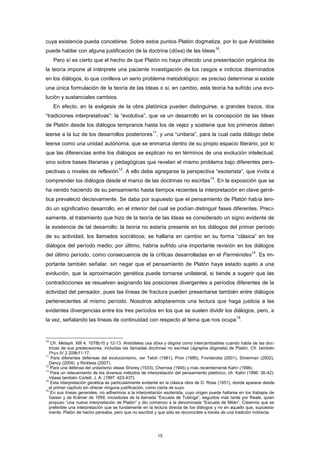 cuya existencia pueda concebirse. Sobre estos puntos Platón dogmatiza, por lo que Aristóteles
puede hablar con alguna justificación de la doctrina (dóxa) de las Ideas
10
.
Pero sí es cierto que el hecho de que Platón no haya ofrecido una presentación orgánica de
la teoría impone al intérprete una paciente investigación de los rasgos e indicios diseminados
en los diálogos, lo que conlleva un serio problema metodológico: es preciso determinar si existe
una única formulación de la teoría de las Ideas o si, en cambio, esta teoría ha sufrido una evo-
lución y sustanciales cambios.
En efecto, en la exégesis de la obra platónica pueden distinguirse, a grandes trazos, dos
“tradiciones interpretativas”: la “evolutiva”, que ve un desarrollo en la concepción de las Ideas
de Platón desde los diálogos tempranos hasta los de vejez y sostiene que los primeros deben
leerse a la luz de los desarrollos posteriores
11
, y una “unitaria”, para la cual cada diálogo debe
leerse como una unidad autónoma, que se enmarca dentro de su propio espacio literario, por lo
que las diferencias entre los diálogos se explican no en términos de una evolución intelectual,
sino sobre bases literarias y pedagógicas que revelan el mismo problema bajo diferentes pers-
pectivas o niveles de reflexión
12
. A ello debe agregarse la perspectiva “esoterista”, que invita a
comprender los diálogos desde el marco de las doctrinas no escritas
13
. En la exposición que se
ha venido haciendo de su pensamiento hasta tiempos recientes la interpretación en clave gené-
tica prevaleció decisivamente. Se daba por supuesto que el pensamiento de Platón había teni-
do un significativo desarrollo, en el interior del cual se podían distinguir fases diferentes. Preci-
samente, el tratamiento que hizo de la teoría de las Ideas es considerado un signo evidente de
la existencia de tal desarrollo: la teoría no estaría presente en los diálogos del primer período
de su actividad, los llamados socráticos; se hallaría en cambio en su forma “clásica” en los
diálogos del período medio; por último, habría sufrido una importante revisión en los diálogos
del último período, como consecuencia de la críticas desarrolladas en el Parménides
14
. Es im-
portante también señalar, sin negar que el pensamiento de Platón haya estado sujeto a una
evolución, que la aproximación genética puede tornarse unilateral, si tiende a sugerir que las
contradicciones se resuelven asignando las posiciones divergentes a períodos diferentes de la
actividad del pensador, pues las líneas de fractura pueden presentarse también entre diálogos
pertenecientes al mismo período. Nosotros adoptaremos una lectura que haga justicia a las
evidentes divergencias entre los tres períodos en los que se suelen dividir los diálogos, pero, a
la vez, señalando las líneas de continuidad con respecto al tema que nos ocupa
15
.
10
Cfr. Metaph. XIII 4, 1078b10 y 12-13. Aristóteles usa dóxa y dógma como intercambiables cuando habla de las doc-
trinas de sus predecesores, incluidas las llamadas doctrinas no escritas (ágrapha dógmata) de Platón. Cfr. también
Phys IV 2 209b11-17.
11
Para diferentes defensas del evolucionismo, ver Teloh (1981), Prior (1985), Fronterotta (2001), Silverman (2002),
Dancy (2004) y Rickless (2007).
12
Para una defensa del unitarismo véase Shorey (1933), Cherniss (1945) y más recientemente Kahn (1996).
13
Para un relevamiento de los diversos métodos de interpretación del pensamiento platónico, cfr. Kahn (1996: 36-42).
Véase también Corlett, J. A. (1997: 423-437).
14
Esta interpretación genética es particularmente evidente en la clásica obra de D. Ross (1951), donde aparece desde
el primer capítulo sin ofrecer ninguna justificación, como cierta de suyo.
15
En sus líneas generales, no adherimos a la interpretación esoterista, cuyo origen puede hallarse en los trabajos de
Gaiser y de Krämer de 1959, iniciadores de la llamada “Escuela de Tubinga”, seguidos más tarde por Reale, quien
propuso “una nueva interpretación de Platón” y dio comienzo a la denominada “Escuela de Milán”. Creemos que es
preferible una interpretación que se fundamente en la lectura directa de los diálogos y no en aquello que, supuesta-
mente, Platón de hecho pensaba, pero que no escribió y que sólo es reconocible a través de una tradición indirecta.
15
 