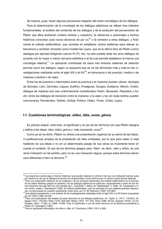 Se impone, pues, hacer algunas precisiones respecto del orden cronológico de los diálogos.
Para la determinación de la cronología de los diálogos platónicos se utilizan tres métodos
fundamentales: el análisis del contenido de los diálogos y de la evolución del pensamiento de
Platón que ellos ilustrarían (criterio dudoso y subjetivo); la referencia a personajes y hechos
históricos conocidos (casi nunca decisivos de por sí)
16
o la remisión a otros diálogos; y final-
mente el método estilométrico, que consiste en establecer ciertos estilemas para relevar su
frecuencia y cantidad, tomando como modelo las Leyes, que es la última obra de Platón (como
atestigua por ejemplo Diógenes Laercio III 37). Así, ha sido posible datar los otros diálogos de
acuerdo con la mayor o menor cercanía estilística a él (lo cual permite establecer al menos una
cronología relativa)
17
. La aplicación combinada de estos tres diversos sistemas de datación
permite reunir los diálogos, según un esquema que se ha ido afirmando más y más en las in-
vestigaciones realizadas entre el siglo XIX y el XX
18
, en tempranos o de juventud, medios o de
madurez y tardíos o de vejez.
Entre los de juventud o intermedios entre la juventud y la madurez pueden citarse: Apología
de Sócrates, Lisis, Cármides, Laques, Eutifrón, Protágoras, Gorgias, Eutidemo, Menón, Crátilo;
diálogos de madurez son casi unánimemente considerados Fedón, Banquete, República y Fe-
dro; entre los diálogos de transición entre la madurez y la vejez y los sin duda tardíos pueden
mencionarse: Parménides, Teéteto, Sofista, Político, Filebo, Timeo, Critias, Leyes.
I.1. Cuestiones terminológicas: eîdos, idéa, ousía, génos
Es preciso aclarar, ante todo, el significado y el uso de los términos con que Platón designa
y define a las Ideas: idéa, eîdos, génos y, más raramente, ousía
19
.
Como ya se ha dicho, Platón no ofrece una presentación orgánica de su teoría de las Ideas,
ni justificaciones amplias de la postulación de tales entidades, por lo que para saber si está
hablando de sus Ideas o no en un determinado pasaje de sus obras es importante tener en
cuenta el contexto. El uso de los términos griegos para “Idea”, es decir, idéa y eîdos, es una
obvia indicación en tal sentido, pero no es una indicación segura, porque estos términos tienen
usos diferentes o bien no técnicos.
20
16
Las alusiones a personajes o hechos históricos que pueden datarse no ofrecen más que una indicación parcial, pues
son testimonio de que el diálogo fue escrito con posterioridad a esos hechos pero no aclara cuánto tiempo después.
17
Para una explicación histórica de los orígenes y de los primeros desarrollos del método estilométrico en el examen
de los textos literarios griegos en general y de los diálogos platónicos en particular, especialmente a partir de los últi-
mos decenios del siglo XIX con los estudios de L. Campbell, F. Blass, W. Dittenberger, C. Ritter, W. Lutoslawski y H.
von Arnim, véase L. Brandwood (1990). El método estilométrico, que ha suscitado en sus orígenes grandes esperan-
zas, ha sido puesto en cuestión seriamente, entre otros, por Th. M. Robinson (1992: 375-382).
18
Una rápida presentación y una síntesis de las investigaciones realizadas entre el siglo XIX y el XX fueron propuestas
por Ch. Kahn (1996: 42-48).
19
Para una explicitación del empleo de estos términos en los diálogos platónicos, cfr. Taylor, A. (1911: 178-267); Gi-
llespie (1912: 179-203); Ritter (1919: 228-326); Baldry (1937: 141-150); Ross (1986: 28-32); Graeser (1975a: 12-14);
Pradeau (2001: 17-54); Id. (2005: 75-89). Para el significado y uso de estos términos en la literatura precedente a
Platón cfr. Chiereghin (1963).
20
Para el significado etimológico de eîdos e idéa, cfr. Chantraine (1999: 316-7 y 455).
16
 