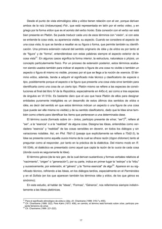 Desde el punto de vista etimológico idéa y eîdos tienen relación con el ver, porque derivan
ambos de la raíz (indoeuropea) Fid-, que está representada en latín por el verbo video, y en
griego por la forma eîdon que es el aoristo del verbo horáo. Esta conexión con el verbo ver está
bien presente en Platón. Se puede traducir cada uno de esos términos con “visión”, si con esta
se entiende la cosa vista, su apariencia visible, su aspecto. Cuando se considera el aspecto de
una cosa vista, lo que se tiende a resaltar es su figura o forma, que permite también su identifi-
cación. Una primera extensión natural del sentido originario de idéa y de eîdos es por tanto el
de “figura” y de “forma”, entendiéndose con estas palabras siempre el aspecto exterior de la
cosa vista
21
. En algunos casos significa la forma interior, la estructura, naturaleza o phýsis, un
concepto particularmente físico. Por un proceso de extensión posterior, estos términos acaba-
ron siendo usados también para indicar el aspecto o figura de una cosa no visible o también un
aspecto o figura él mismo no visible, proceso por el que se llega a la noción de esencia. El tér-
mino eîdos, además, tiende a adquirir el significado más técnico y clasificatorio de especie o
tipo, posiblemente porque el aspecto o la figura que presenta una cosa vista sirve también para
identificarla como una cosa de un cierto tipo. Platón mismo se refiere a las especies de consti-
tuciones al final del libro IV de la República, especialmente en 445c-d, así como a tres especies
de ángulos en VI 510c. Es bastante claro que el uso que hace Platón de ellos para designar
entidades puramente inteligibles es un desarrollo de estos últimos dos sentidos de eîdos e
idéa, es decir del sentido en que estos términos indican un aspecto o una figura de una cosa
(que puede ser ella misma no visible) y de su sentido clasificatorio, dado que la Idea sirve tam-
bién como criterio para identificar los ítems que pertenecen a una determinada clase.
El término ousía (formado sobre ón - óntos, participio presente de eînai, “ser”)
22
, refiere al
“ser”, a la “esencia” o a la “realidad” de alguna cosa. Designa las Ideas, entendidas como ver-
dadera “esencia” y “realidad” de las cosas sensibles en devenir, en todos los diálogos y sin
variaciones notables. Así, en Phd. 78d1-2 (pasaje que explícitamente se refiere a 75d2-3), la
Idea se presenta como aquella ousía misma de la cual se ofrece razón (lógon dídomen) tanto al
preguntar como al responder, por tanto en la práctica de la dialéctica. Del mismo modo en R.
VII 534b, el dialéctico es presentado como aquel que capta la razón de la ousía de cada cosa
(donde ousía es seguramente la Idea).
El término génos (de la raíz gen, de la cual derivan sustantivos y formas verbales relativos al
“nacimiento”, “origen” o “generación”), por su parte, indica en primer lugar la “estirpe” o la “tribu”
y sucesivamente, por extensión, el “género” y la “forma esencial” de algo
23
. Aparece en su sig-
nificado técnico, refiriendo a las Ideas, en los diálogos tardíos, especialmente en el Parménides
y en el Sofista (en los que aparecen también los términos idéa y eîdos, de los que génos es
sinónimo).
En este estudio, al hablar de “Ideas”, “Formas”, “Géneros”, nos referiremos siempre indistin-
tamente a las Ideas platónicas.
21
Para el significado etimológico de eîdos e idéa, cfr. Chantraine (1999: 316-7 y 455).
22
Cfr. Chantraine (1999: 322). Para Kahn (1973: 458), en cambio, el término está formado sobre oûsa, participio pre-
sente femenino de eînai.
23
Cfr. Chantraine (1999: 221-222).
17
 