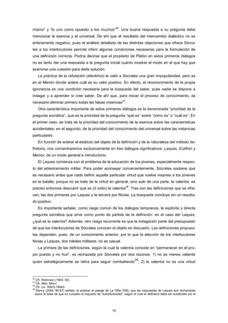 mismo” y “lo uno como opuesto a los muchos”
26
. Una buena respuesta a su pregunta debe
mencionar la esencia y el universal. De ahí que el resultado del intercambio dialéctico no es
enteramente negativo, pues el análisis detallado de las distintas objeciones que ofrece Sócra-
tes a los interlocutores permite inferir algunas condiciones necesarias para la formulación de
una definición correcta. Podría decirse que el propósito de Platón en estos primeros diálogos
no es tanto dar una respuesta a la pregunta inicial cuanto mostrar el modo en el que hay que
examinar una cuestión para darle solución.
La práctica de la refutación (élenkhos) le valió a Sócrates una gran impopularidad, pero es
en el Menón donde aclara cuál es su valor positivo. En efecto, el reconocimiento de la propia
ignorancia es una condición necesaria para la búsqueda del saber, pues nadie se dispone a
indagar y a aprender si cree saber. De ahí que, para iniciar el proceso de conocimiento, es
necesario eliminar primero todas las falsas creencias
27
.
Otra característica importante de estos primeros diálogos es la denominada “prioridad de la
pregunta socrática”, que es la prioridad de la pregunta “qué es” sobre “cómo es” o “cuál es”. En
el primer caso, se trata de la prioridad del conocimiento de la esencia sobre las características
accidentales; en el segundo, de la prioridad del conocimiento del universal sobre las instancias
particulares.
En función de aclarar el estatuto del objeto de la definición y de la naturaleza del método de-
finitorio, nos concentraremos exclusivamente en tres diálogos significativos: Laques, Eutifrón y
Menón, de un modo general e introductorio.
El Laques comienza con el problema de la educación de los jóvenes, especialmente respec-
to del adiestramiento militar. Para poder aconsejar convenientemente, Sócrates sostiene que
es necesario antes que nada definir aquella particular virtud que vuelve mejores a los jóvenes
en la batalla, porque no se trata de la virtud en general, sino solo de una parte, la valentía: es
preciso entonces descubrir qué es (tí estin) la valentía
28
. Tres son las definiciones que se ofre-
cen, las dos primeras por Laques y la tercera por Nicias. La búsqueda concluye sin un resulta-
do positivo.
Es importante señalar, como rasgo común de los diálogos tempranos, la explícita y directa
pregunta socrática que sirve como punto de partida de la definición: en el caso del Laques,
¿qué es la valentía? Además, otro rasgo recurrente es que la indagación parte del presupuesto
de que los interlocutores de Sócrates conocen el objeto en discusión. Las definiciones propues-
tas dependen, pues, de un conocimiento anterior, por lo que la elección de los interlocutores
Nicias y Laques, dos hábiles militares, no es casual.
La primera de las definiciones, según la cual la valentía consiste en “permanecer en el pro-
pio puesto y no huir”, es rechazada por Sócrates por dos razones: 1) no es menos valiente
quien estratégicamente se retira para seguir combatiendo
29
; 2) la valentía no es una virtud
26
Cfr. Robinson (1953: 50).
27
Cfr. Men. 84a-c
28
Cfr. La. 184c5-190e3.
29
Dancy (2004: 80-87) señala, al analizar el pasaje de La.190e-192b, que las respuestas de Laques son rechazadas
sobre la base de que no cumplen el requisito de “substitutividad”, según el cual el definiens debe ser sustituible por el
19
 