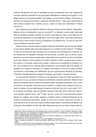 exclusiva del guerrero sino que se manifiesta en otras circunstancias de la vida. Después de
enumerar diversas situaciones en las que puede manifestarse la valentía (en la guerra, en los
peligros del mar, en las enfermedades, en la pobreza y en los asuntos políticos, en las penas y
temores, con respecto a los deseos y placeres), Sócrates afirma: “Trata, pues, nuevamente de
decir primero respecto de la valentía, qué es, siendo en todas las situaciones la misma”
(191e10-11).
Aquí se precisa que el objeto de definición debe permanecer siempre idéntico, independien-
temente de las circunstancias en que se encuentre
30
. La definición correcta debe valer para
todos los posibles ejemplos concretos de valentía, para todos los casos y para todas las cir-
cunstancias específicas en que pueda darse. Como bien sugiere Ross “aquí está en germen la
teoría de que a todo nombre común le corresponde una entidad única, a la que se hace refe-
rencia en todos los usos del nombre”
31
.
Pasemos ahora a recordar algunos pasajes relevantes del Eutifrón, tal vez el primer diálogo
en que tanto la palabra idéa como eîdos aparecen en su sentido peculiar platónico
32
. El diálogo
se abre con el encuentro entre Sócrates, que se presenta a los tribunales para responder por
las acusaciones de impiedad y corrupción de los jóvenes, y Eutifrón, que, en cambio, quiere
presentar una causa contra el propio padre, responsable de la muerte de uno de los servidores
de la casa. Desde el inicio se plantea el conflicto valorativo: Eutifrón considera que es justo y
pío acusar a un homicida, aunque sea su padre, mientras que sus parientes lo consideran im-
pío. Con su habitual ironía, Sócrates pide al interlocutor que le enseñe qué es la piedad y la
impiedad, con respecto al homicidio y a cualquier otra situación. Como en el Laques, también
se proponen en este diálogo tres definiciones, que son sucesivamente refutadas por Sócrates.
Finalmente, Sócrates pretende proseguir la búsqueda, pero Eutifrón, cansado, se retira.
La búsqueda de la definición comienza con la declaración inicial de Eutifrón que afirma co-
nocer qué es lo pío y no tendrá dificultad de enseñárselo a Sócrates (4e4-5a2). Desde el inicio
aparece la exigencia de una referencia al estatuto objetivo del objeto de definición, que no pue-
de limitarse a la expresión verbal de lo que la tradición o el saber común proponen como con-
cepto de piedad, sino que debe designar la esencia misma de lo pío (tèn ousían autoû, 11a 7-
8). El objetivo del análisis, según la intención expresa de Sócrates (5d1-5; 6d10-e6; 11a6-b1),
es el carácter, aspecto, forma, “idea”
33
(idéa, 5d4, 6e1; eîdos, 6d11) que permanece siempre
idéntico en cualquier caso posible, respecto a cualquier acción e independientemente de las
diversas circunstancias particulares, aquello en virtud de lo cual las cosas pías son pías, la
única idea de lo pío en razón de la cual se vuelve posible atribuir correctamente la piedad a las
cosas pías. Pero Eutifrón no tiene claro esto. Responde que lo pío es hacer lo que él está ha-
definiendum. Dancy menciona otros dos requisitos para una buena definición: 1) que el definiens debe dar un para-
digma o criterio por cuya comparación se pueden determinar los casos de su definiendum; 2) que el definiens debe
explicar la aplicación de su definiendum (p. 80-81).
30
Para un análisis detallado de la estructura del Laques y del método de definición, cfr., entre otros, Kahn (1986: 7-21),
Devereux (1977: 133-37) y Dorion (1997:15-79).
31
Ross (1986: 26-27). Cfr. “El argumento de lo Uno sobre lo Múltiple”, infra, punto II.2.4.2.
32
Para un análisis del Eutifrón, cfr., entre otros, Geach (1966); Allen (1970); Garret (1974); Rossetti (1996); Dorion
(1997).
33
Tomamos la palabra “idea” como transliteración del término griego, sin las connotaciones que adquirirá en los diálo-
gos medios, para los que reservamos el término en mayúscula: “Idea”.
20
 