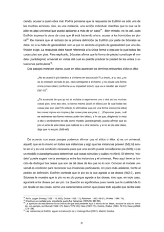 ciendo, acusar a quien obra mal. Podría pensarse que la respuesta de Eutifrón es sólo una de
las muchas acciones pías, es una instancia, una acción individual, mientras que lo que se le
pide es algo universal que pueda aplicarse a más de un caso
34
. Bien mirado, no es así, pues
Eutifrón expresa la clase de cosa que él está haciendo ahora: acusar a los homicidas en plu-
ral
35
. De manera que el rechazo de la primera definición de Eutifrón por parte de Sócrates se
debe, no a su falta de generalidad, sino a que no alcanza el grado de generalidad que una de-
finición exige. La respuesta debe hacer referencia a la única forma o idea por la cual todas las
cosas pías son pías. Para explicarlo, Sócrates afirma que la forma de piedad constituye el mo-
delo (parádeigma) universal en vistas del cual es posible predicar la piedad de los entes o si-
tuaciones particulares
36
.
Dos pasajes merecen citarse, pues en ellos aparecen los términos relevantes eîdos e idéa:
¿No es acaso lo pío idéntico a sí mismo en toda acción? Lo impío, a su vez, ¿no
es lo contrario de todo lo pío, pero semejante a sí mismo, y no posee una forma
única (mían idéan) conforme a su impiedad todo lo que va a resultar ser impío?
(5d1-5)
37
.
¿Te acuerdas de que yo no te incitaba a exponerme uno o dos de las muchas
cosas pías, sino eso otro, la forma misma (autò tò eîdos) por la cual todas las
cosas pías son pías? En efecto, tú afirmabas que por una forma única (mía idéa)
las cosas impías son impías y las cosas pías son pías. (…) Exponme, pues, cuál
es realmente esa forma misma (autèn tèn idéan), a fin de que, dirigiendo la vista
a ella y sirviéndome de ella como modelo (paradeígmati), pueda afirmar que es
pío un acto de esta clase que realices tú u otra persona, y si no es de esta clase,
diga que no es pío. (6d9-e6)
De acuerdo con estos pasajes podemos afirmar que el eîdos o idéa: a) es un universal,
aquello que es lo mismo en todas sus instancias y algo que las instancias poseen (5d); b) exis-
te en sí y es una condición necesaria para que una acción pueda considerarse pía (6d9); c) es
un modelo o paradigma para determinar qué cosas son pías y cuáles no (6e4). El término “mo-
delo” puede sugerir cierta semejanza entre las instancias y el universal. Pero aquí tiene la fun-
ción de distinguir las cosas que son de tal clase de las que no lo son. Conocer el modelo uni-
versal es condición para reconocer sus instancias particulares. Un poco más adelante, frente al
pedido de definición, Eutifrón contesta que lo pío es lo que agrada a los dioses (9d2-3), pero
Sócrates le muestra que lo pío no es pío porque agrade a los dioses, sino que, en todo caso,
agradará a los dioses por ser pío. La objeción es significativa pues revela que la cualidad de lo
pío reside en las cosas, como una característica común que posee todo aquello que recibe este
34
Así lo juzgan Shorey (1933: 110, 485); Grube (1935: 11); Robinson (1953: 49-51); Walker (1984: 74).
35
El primero en señalar este importante punto fue Nehamas (1975/76: 287-88).
36
La aparición de este término no es indicio de que esté presente aquí la teoría de las Ideas, aunque ha sido así toma-
do, por ejemplo, por Burnet (1924: 37); Allen (1970: 29); Hare (1981: 15). Contra, Walker (1984: 72-73); Dancy (2004:
123-124).
37
Las referencias al Eutifrón siguen la traducción de J. Calonge Ruiz (1981), Madrid, Gredos.
21
 