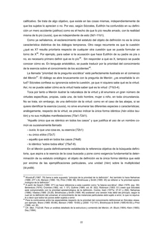 calificativo. Se trata de algo objetivo, que existe en las cosas mismas, independientemente de
que los sujetos lo aprecien o no. Por eso, según Sócrates, Eutifrón ha confundido en su defini-
ción un mero accidente (páthos) como es el hecho de que lo pío resulte amado, con la realidad
misma de lo pío (ousía), que es independiente de esto (9d1-11b1).
Como ya señalamos, el esclarecimiento del estatuto del objeto de definición no es la única
característica distintiva de los diálogos tempranos. Otro rasgo recurrente es que la cuestión
¿qué es X? resulta prioritaria respecto de cualquier otra cuestión que se pueda formular en
torno de X
38
. Por ejemplo, para saber si la acusación que hace Eutifrón de su padre es pía o
no, es necesario primero definir qué es lo pío
39
. Sin responder a qué es X, tampoco se puede
conocer cómo es. En lenguaje aristotélico, se puede traducir por la prioridad del conocimiento
de la esencia sobre el conocimiento de los accidentes
40
.
La llamada “prioridad de la pregunta socrática” está perfectamente ilustrada en el comienzo
del Menón
41
. El diálogo se abre bruscamente con la pregunta de Menón: ¿es enseñable la vir-
tud? Sócrates confiesa su ignorancia sobre la cuestión, ya que ni siquiera sabe qué es la virtud.
Así, no se puede saber cómo es la virtud hasta saber qué es la virtud (71b3-4).
Toca por tanto a Menón ilustrar la naturaleza de la virtud y él enumera un gran número de
virtudes específicas, propias, cada una, de todo hombre, mujer o niño, en toda circunstancia.
No se trata, sin embargo, de una definición de la virtud: como en el caso de las abejas, si se
quiere identificar la esencia (ousía), no sirve enumerar las diferentes especies o características;
análogamente, respecto de la virtud, es preciso indicar la única forma idéntica (hén eîdos tau-
tón) y no sus múltiples manifestaciones (70a1-72d1).
“Aquello único que es idéntico en todos los casos” y que justifica el uso de un nombre co-
mún es sucesivamente llamado
- ousía, lo que una cosa es, su esencia (72b1)
- su único eîdos (72c7)
- aquello que está en todos los casos (74a8)
- lo idéntico “sobre todos ellos” (75a7-8).
En el Menón queda definitivamente establecida la referencia objetiva de la búsqueda defini-
toria, que aspira a la esencia de la cosa buscada y pone como exigencia fundamental la deter-
minación de su estatuto ontológico: el objeto de definición es la única forma idéntica que está
por encima de las ejemplificaciones particulares, una unidad (hén) sobre la multiplicidad
(tà pollá).
38
Woodruff (1987: 79) llama a este supuesto “principio de la prioridad de la definición”. Así también lo hace Nehamas
(1986: 277 n.6), Benson (1990: 19), Prior (1998: 98); Brickhouse y Smith (1995: 45) se refieren a “la prioridad episte-
mológica de la definición”.
39
A partir de Geach (1966: 371) se hace referencia a esta cuestión como “la falacia socrática”. Allen (1976, esp. 39);
Beversluis (1974); Crombie (1962, vol. 1: 57); Guthrie (1969, vol. III: 352); Robinson (1953: 51) creen que Sócrates
está comprometido con la prioridad epistemológica de la definición. Contra, Irwin (1977a: 37-41 y 294); Nehamas
(1986); Vlastos (1985: 23-26). Brickhouse y Smith (1995: 46) sostienen una versión más débil del principio, según la
cual sin la definición del universal, el conocimiento de las instancias particulares está sujeto a error, lo que no equiva-
le a decir que todos los juicios estén sujetos a error.
40
Para la controversia entre los especialistas respecto de la prioridad del conocimiento definicional en Sócrates véase,
por ejemplo, Bravo (1985: 65-86), Benson (1990: 19-65) y (2000: 112-141), Brickhouse & Smith (1995:45-55) y Prior
(1996, vol. III).
41
Cfr. Men. 71a3-b8. Para un análisis detallado de la estructura y contenido del Menón, cfr. Bluck (1964); Klein (1965);
Day (1994).
22
 
