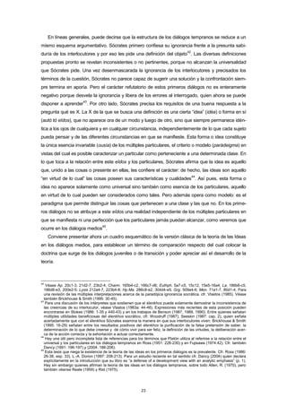 En líneas generales, puede decirse que la estructura de los diálogos tempranos se reduce a un
mismo esquema argumentativo. Sócrates primero confiesa su ignorancia frente a la presunta sabi-
duría de los interlocutores y por eso les pide una definición del objeto
42
. Las diversas definiciones
propuestas pronto se revelan inconsistentes o no pertinentes, porque no alcanzan la universalidad
que Sócrates pide. Una vez desenmascarada la ignorancia de los interlocutores y precisados los
términos de la cuestión, Sócrates no parece capaz de sugerir una solución y la confrontación siem-
pre termina en aporía. Pero el carácter refutatorio de estos primeros diálogos no es enteramente
negativo porque desvela la ignorancia y libera de los errores al interrogado, quien ahora se puede
disponer a aprender
43
. Por otro lado, Sócrates precisa los requisitos de una buena respuesta a la
pregunta qué es X. La X de la que se busca una definición es una cierta “idea” (idéa) o forma en sí
(autò tò eîdos), que no aparece ora de un modo y luego de otro, sino que siempre permanece idén-
tica a los ojos de cualquiera y en cualquier circunstancia, independientemente de lo que cada sujeto
pueda pensar y de las diferentes circunstancias en que se manifieste. Esta forma o idea constituye
la única esencia invariable (ousía) de los múltiples particulares, el criterio o modelo (parádeigma) en
vistas del cual es posible caracterizar un particular como perteneciente a una determinada clase. En
lo que toca a la relación entre este eîdos y los particulares, Sócrates afirma que la idea es aquello
que, unido a las cosas o presente en ellas, les confiere el carácter: de hecho, las ideas son aquello
“en virtud de lo cual” las cosas poseen sus características y cualidades
44
. Así pues, esta forma o
idea no aparece solamente como universal sino también como esencia de los particulares, aquello
en virtud de lo cual pueden ser considerados como tales. Pero además opera como modelo: es el
paradigma que permite distinguir las cosas que pertenecen a una clase y las que no. En los prime-
ros diálogos no se atribuye a este eîdos una realidad independiente de los múltiples particulares en
que se manifiesta ni una perfección que los particulares jamás puedan alcanzar, como veremos que
ocurre en los diálogos medios
45
.
Conviene presentar ahora un cuadro esquemático de la versión clásica de la teoría de las Ideas
en los diálogos medios, para establecer un término de comparación respecto del cual colocar la
doctrina que surge de los diálogos juveniles o de transición y poder apreciar así el desarrollo de la
teoría.
42
Véase Ap. 20c1-3, 21d2-7, 23b2-4; Charm. 165b4-c2, 166c7-d6; Euthph. 5a7-c5, 15c12, 15e5-16a4; La. 186b8-c5,
186d8-e3, 200e2-5; Lysis 212a4-7, 223b4-8; Hp.Ma. 286c8-e2, 304d4-e5; Grg. 509a4-6; Men. 71a1-7, 80d1-4. Para
una revisión de las múltiples interpretaciones acerca de la paradójica ignorancia socrática, cfr. Vlastos (1985). Véase
también Brickhouse & Smith (1995: 30-45).
43
Para una discusión de los intérpretes que sostienen que el élenkhos puede solamente demostrar la inconsistencia de
las creencias de su interlocutor, véase Vlastos (1983a: 44-46). Expresiones más recientes de esta posición pueden
encontrarse en Stokes (1986: 1-35 y 440-43) y en los trabajos de Benson (1987, 1989, 1990). Entre quienes señalan
múltiples utilidades beneficiosas del élenkhos socrático, cfr. Woodruff (1987); Seeskin (1987: cap. 2), quien señala
acertadamente que con el élenkhos Sócrates examina la manera en que sus interlocutores viven. Brickhouse & Smith
(1995: 16-29) señalan entre los resultados positivos del élenkhos la purificación de la falsa pretensión de saber, la
determinación de lo que debe creerse y de cómo vivir para ser feliz, la definición de las virtudes, la deliberación acer-
ca de la acción correcta y la exhortación a actuar correctamente.
44
Hay una útil pero incompleta lista de referencias para los términos que Platón utiliza al referirse a la relación entre el
universal y los particulares en los diálogos tempranos en Ross (1951: 228-230) y en Fujisawa (1974:42). Cfr. también
Dancy (1991: 196-197) y (2004: 186-206).
45
Esta tesis que niega la existencia de la teoría de las ideas en los primeros diálogos es la prevalente. Cfr. Ross (1986:
26-38, esp. 33), L.-A. Dorion (1997: 208-213). Para un estudio reciente en tal sentido cfr. Dancy (2004) quien declara
explícitamente en la introducción que su libro es “a defense of a development view with an analytic emphasis” (p. 1).
Hay sin embargo quienes afirman la teoría de las ideas en los diálogos tempranos, sobre todo Allen, R. (1970), pero
también véanse Reale (1959) y Rist (1975).
23
 