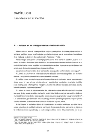 CAPÍTULO II
Las Ideas en el Fedón
II.1. Las Ideas en los diálogos medios: una introducción
Pasemos ahora a trazar un esquema de los principales puntos en que es posible resumir la
teoría de las Ideas en su versión clásica, con la terminología que le es propia en los diálogos
de la madurez, es decir, en Banquete, Fedón, República y Fedro.
Tales diálogos presuponen una compleja articulación de la teoría de las Ideas, que no se li-
mita a la sintética afirmación de la existencia de ciertas realidades radicalmente diversas de la
multiplicidad de las cosas sensibles y correspondientes a ellas, sino que recurre a ellas en una
amplia serie de cuestiones estéticas, éticas y científicas.
Los principios fundamentales de la teoría de las Ideas pueden ser formulados como sigue
46
:
1) La Idea es un universal: para cada conjunto de cosas sensibles designadas por el mismo
nombre y en posesión de idénticas cualidades existe una Idea.
2) La Idea posee una serie de características enteramente distintas a las de las cosas sen-
sibles: es en sí y por sí, una y única, eterna y autoidéntica, constante e invariable, invisible,
pura, incompuesta y homogénea, incorpórea. Existe más allá de las cosas sensibles, absolu-
tamente diferente y separada de ellas
47
.
3) La Idea es causa de las propiedades: las Ideas están sujetas a la participación o imitación
por parte de las cosas sensibles; de hecho, es en virtud de la presencia (parousía) o de la co-
municación (koinonía) de las Ideas que las cosas adquieren su propiedad y su propio nombre
48
.
Las Ideas son así, por definición, “causa” (aitía) y “modelo” (parádeigma) de las “copias” (homo-
iómata) sensibles, que aspiran a ser como su modelo sin lograrlo jamás.
4) La Idea es el verdadero objeto de conocimiento: en cuanto constituye, en virtud de su
propia naturaleza, la realidad realmente real (ousía óntos oûsa), la Idea representa el objeto de
la verdadera ciencia (epistéme) y se vuelve cognoscible a través del pensamiento, por lo que
46
Cfr. Fronterotta (2001: 43-47).
47
Cfr. Phd. 65d4-8; 74a9-e5; 76d7-77a5; 78c6-79a10; Smp. 210e4-211b5; 211d8-e4; R. V 476a4-d4; 479e1-9; VI
507b2-8; X 596a5-597e5; Phdr. 247c3-e4; 250c2-6.
48
Cfr. Phd. 65d12-e1; 76d7-e4; 100b1-101c7; 102a10-105a5; Smp. 211b2-5; R. V 476a4-7; c9-d3; VI 507b2-8; X
596a5-597e5; Phdr. 250a6-251a7.
24
 