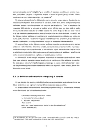 son caracterizadas como “inteligibles” y no sensibles. A las cosas sensibles, en cambio, muta-
bles, corruptibles y sujetas a un perenne devenir, se aplica la opinión (dóxa), incierta e inter-
media entre el conocimiento verdadero y la ignorancia
49
.
De esta caracterización de los diálogos tempranos y medios surgen algunas divergencias en
relación con la hipótesis de la existencia de las Ideas. Sobre todo, en los diálogos tempranos
cada idea aparece como la respuesta a la pregunta por la definición. Como ya señalamos, la
respuesta debía atender al universal, al carácter uno e idéntico, que, con todo, está de algún
modo presente en las cosas. En tal sentido, nada se dice acerca de que la idea sea en sí y por sí
o de que presente una independencia ontológica respecto de las cosas sensibles. En cambio, en
los diálogos medios, las Ideas son explícitamente caracterizadas como entidades que existen en
sumo grado, diferentes y autónomas respecto del ámbito sensible. En síntesis, la cuestión de la
separación es ajena a los diálogos tempranos y propia de la reflexión madura de Platón.
En segundo lugar, en los diálogos medios las Ideas presentan un carácter perfecto, ajenas
al devenir y a la relatividad del ámbito sensible, configurándose así como modelos imperfecta-
mente imitados por las copias sensibles. Si bien las Ideas siguen manteniendo el carácter único
y autoidéntico propio de los diálogos tempranos, el paradigmatismo de las Ideas y la deficiencia
de las cosas sensibles son muy explícitos en los diálogos de madurez.
En tercer lugar, en los diálogos tempranos el recurso a las ideas se vuelve necesario sobre
todo para satisfacer las exigencias de la definición de los términos. Más adelante, en cambio,
las Ideas pasan a tener un importante papel para otorgar un objeto estable a la ciencia y resol-
ver los problemas planteados en el ámbito de la ética, de la política y de la estética, en un con-
texto mucho más amplio.
II.2. La distinción entre el ámbito inteligible y el sensible
En los diálogos del período medio Platón ofrece una presentación y caracterización de las
Ideas en términos que expresan una total diferencia con las cosas sensibles.
Es en Fedón 65d donde Platón las menciona por primera vez y su existencia es afirmada
como algo familiar, que no requiere justificación:
-¿decimos que existe algo Justo-en-sí, o nada?
-Lo decimos ciertamente, ¡por Zeus!
-¿Y algo Bello, o algo Bueno?
-¡Pero es claro!
-Ahora bien; ¿acaso has visto alguna vez con los ojos algo de esta índole?”
-Jamás. (Phd. 65d4-10)
50
49
Cfr. Phd. 65d9-66a8; 78e5-79a4; Smp. 202a2-9; R. V 476d5- 479d10; VI 504c11-511e5; VII 533e7-534a8; Phdr. 247c6-e2.
50
Las referencias al Fedón siguen la traducción de C. García Gual (1986), Madrid, Gredos.
25
 
