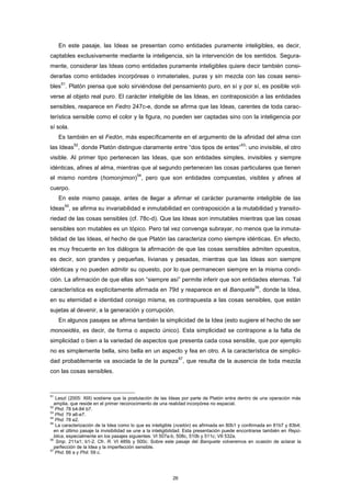 En este pasaje, las Ideas se presentan como entidades puramente inteligibles, es decir,
captables exclusivamente mediante la inteligencia, sin la intervención de los sentidos. Segura-
mente, considerar las Ideas como entidades puramente inteligibles quiere decir también consi-
derarlas como entidades incorpóreas o inmateriales, puras y sin mezcla con las cosas sensi-
bles
51
. Platón piensa que solo sirviéndose del pensamiento puro, en sí y por sí, es posible vol-
verse al objeto real puro. El carácter inteligible de las Ideas, en contraposición a las entidades
sensibles, reaparece en Fedro 247c-e, donde se afirma que las Ideas, carentes de toda carac-
terística sensible como el color y la figura, no pueden ser captadas sino con la inteligencia por
sí sola.
Es también en el Fedón, más específicamente en el argumento de la afinidad del alma con
las Ideas
52
, donde Platón distingue claramente entre “dos tipos de entes”
53
: uno invisible, el otro
visible. Al primer tipo pertenecen las Ideas, que son entidades simples, invisibles y siempre
idénticas, afines al alma, mientras que al segundo pertenecen las cosas particulares que tienen
el mismo nombre (homonýmon)
54
, pero que son entidades compuestas, visibles y afines al
cuerpo.
En este mismo pasaje, antes de llegar a afirmar el carácter puramente inteligible de las
Ideas
55
, se afirma su invariabilidad e inmutabilidad en contraposición a la mutabilidad y transito-
riedad de las cosas sensibles (cf. 78c-d). Que las Ideas son inmutables mientras que las cosas
sensibles son mutables es un tópico. Pero tal vez convenga subrayar, no menos que la inmuta-
bilidad de las Ideas, el hecho de que Platón las caracteriza como siempre idénticas. En efecto,
es muy frecuente en los diálogos la afirmación de que las cosas sensibles admiten opuestos,
es decir, son grandes y pequeñas, livianas y pesadas, mientras que las Ideas son siempre
idénticas y no pueden admitir su opuesto, por lo que permanecen siempre en la misma condi-
ción. La afirmación de que ellas son “siempre así” permite inferir que son entidades eternas. Tal
característica es explícitamente afirmada en 79d y reaparece en el Banquete
56
, donde la Idea,
en su eternidad e identidad consigo misma, es contrapuesta a las cosas sensibles, que están
sujetas al devenir, a la generación y corrupción.
En algunos pasajes se afirma también la simplicidad de la Idea (esto sugiere el hecho de ser
monoeidés, es decir, de forma o aspecto único). Esta simplicidad se contrapone a la falta de
simplicidad o bien a la variedad de aspectos que presenta cada cosa sensible, que por ejemplo
no es simplemente bella, sino bella en un aspecto y fea en otro. A la característica de simplici-
dad probablemente va asociada la de la pureza
57
, que resulta de la ausencia de toda mezcla
con las cosas sensibles.
51
Leszl (2005: XIII) sostiene que la postulación de las Ideas por parte de Platón entra dentro de una operación más
amplia, que reside en el primer reconocimiento de una realidad incorpórea no espacial.
52
Phd. 78 b4-84 b7.
53
Phd. 79 a6-e7.
54
Phd. 78 e2.
55
La caracterización de la Idea como lo que es inteligible (noetón) es afirmada en 80b1 y confirmada en 81b7 y 83b4;
en el último pasaje la invisibilidad se une a la inteligibilidad. Esta presentación puede encontrarse también en Repú-
blica, especialmente en los pasajes siguientes: VI 507a-b, 508c, 510b y 511c; VII 532a.
56
Smp. 211a1; b1-2. Cfr. R. VI 485b y 500c. Sobre este pasaje del Banquete volveremos en ocasión de aclarar la
perfección de la Idea y la imperfección sensible.
57
Phd. 66 a y Phil. 59 c.
26
 