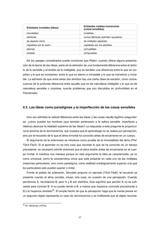 Entidades invisibles (Ideas)
Entidades visibles homónimas
(cosas sensibles)
inmutables mutables
idénticas nunca idénticas (admiten opuestos)
de aspecto único de múltiples aspectos
captables por la razón captables por los sentidos
eternas corruptibles
simples compuestas
De los pasajes considerados puede concluirse que Platón, cuando ofrece alguna presenta-
ción de la teoría de las Ideas, parte de la admisión de una fundamental diferencia entre el ámbi-
to de lo sensible y el ámbito de lo inteligible, que es también una diferencia entre lo que es cor-
póreo y lo que es incorpóreo, entre lo que es eterno e inmutable y lo que es transitorio y muta-
ble. La admisión de que entre estos dos ámbitos hay una cierta clase de escisión, como conse-
cuencia de la profunda diferencia entre aquello que es de naturaleza inteligible y lo que es de
naturaleza sensible o corpórea, suscita problemas que son discutidos en profundidad en el
Parménides.
II.3. Las Ideas como paradigmas y la imperfección de las cosas sensibles
Una vez admitida la radical diferencia entre las Ideas y las cosas resulta legítimo preguntar-
se: ¿cómo pueden los hombres (que también pertenecen a la esfera sensible, imperfecta y
relativa) alcanzar la realidad suprema de las Ideas? La respuesta a esta pregunta la proporcio-
na la doctrina de la reminiscencia, que muestra que el aprendizaje no se realiza por percepción,
sino por el recuerdo de lo que el alma inmortal ha conocido antes de encarnarse en un cuerpo.
El argumento de la anámnesis se introduce como prueba de la inmortalidad del alma (Phd.
72e3-73a3): Si el aprender no es otra cosa que recordar lo que se ha conocido en un tiempo
precedente, es necesario admitir entonces que el alma existía antes de encarnarse en el cuer-
po mortal. A nosotros nos interesa porque en este argumento la Idea es caracterizada, ya no
como universal, como la característica única que está presente en cada uno de las múltiples
instancias particulares, sino como paradigma, como realidad ontológicamente superior a la que
los particulares solo pueden aspirar o imitar.
Frente al pedido de aclaración, Sócrates propone un ejemplo (73c4-74a8): el recuerdo se
presenta cuando el alma concibe, intuye, otra cosa, en ocasión de una percepción. Cuando
percibimos A, recordamos B; pero A y B son distintos. Esto significa que percibir A no es sufi-
ciente para conocer B; A no puede remitir a B, a menos que hayamos conocido previamente a
B y lo hayamos olvidado
58
. El simple hecho de que la percepción haga que la mente piense en
un segundo objeto representa un caso de reminiscencia y es indiferente que el objeto recorda-
58
Cfr. Nehamas (1975a).
27
 