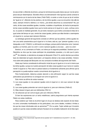 do sea similar o diferente al primero, porque la reminiscencia puede darse sea por vía de seme-
janza sea por desemejanza. Sócrates ofrece una demostración más rigurosa cuando conecta la
reminiscencia con la teoría de las Ideas (74a9-75d5): si existe un ente al que se da el nombre
de “Igual en sí”, diferente de las piedras y de los leños iguales y que se encuentra más allá de
estos, siempre inmóvil e idéntico a sí mismo, ¿de dónde obtuvimos su conocimiento? No, por
cierto, de las cosas sensibles iguales, inciertas, mutables e imperfectas: de hecho la percepción
de las cosas sensibles iguales hace que la mente piense en lo Igual en sí, pero, confusa como
es, no puede en realidad generarlo. Es por tanto necesario que el alma conociese la Idea de lo
igual antes del tiempo en que, viendo las cosas iguales, piense que ellas tienden a asemejarse
a lo Igual en sí, aunque sean siempre inferiores.
La estrategia general del argumento consiste en afirmar que las piedras y leños iguales tie-
nen una cierta característica que lo Igual en sí no tiene, esto es, que “parecen iguales a uno y
desiguales a otro” (74b8-9). La afirmación es ambigua, porque podría traducirse como “parecen
iguales a un hombre, pero no a otro” o como “parecen iguales a una cosa … pero no a otra”.
Bostock, en su comentario al Fedón, se inclina por la segunda posibilidad. Sostiene que en
República se dice que las cosas participan de propiedades opuestas y no sólo que lo pare-
cen
59
. No obstante, si atendemos al pasaje de Banquete 210e-211b, podría decirse que ambos
tipos de relatividad (al sujeto observador y al respecto) afectan a las cosas sensibles. Volvere-
mos sobre este pasaje del Banquete una vez concluido el análisis del argumento del Fedón.
Hasta aquí hemos considerado la afirmación inicial de que lo Igual en sí no es lo mismo que
los leños iguales, aunque es nuestra percepción de tales cosas iguales lo que “pone en nuestra
mente” lo Igual en sí. Pero esto no parece todavía un fundamento suficiente para afirmar que la
percepción no puede explicar nuestro conocimiento de lo Igual en sí.
Para fundamentarlo, debemos prestar atención a otra afirmación según la cual las cosas
particulares que percibimos no consiguen ser como lo Igual en sí.
Esto mismo se afirma de varias maneras:
1) Las cosas iguales no nos parecen iguales como lo Igual en sí, sino que carecen de algo
(74d5-7).
2) Las cosas iguales pretenden ser como lo Igual en sí, pero son inferiores (74d9-c2)
3) Ellas desean lo Igual, pero son deficientes (75b1-2)
4) Se esfuerzan por ser como lo Igual, pero son inferiores (75b7-8)
Si bien las expresiones son un tanto metafóricas, cabría preguntarse qué intenta expresar
Platón con estas metáforas.
Ross sostiene que “este es el primer lugar en el que se destaca este aspecto de las Ideas:
no como universales manifestados en los particulares, sino como ideales, modelos o límites a
los que las cosas individuales solo se aproximan”
60
. Por su parte, Taylor señala que “el acento
puesto en que las cosas sensibles siempre fracasan en la completa realización de la Idea signi-
59
Bostock (1998: 77-78). Al denominado “argumento de los opuestos” de R. V atenderemos en el punto III.1.1, cfr. infra.
60
Ross (1986: 41).
28
 
