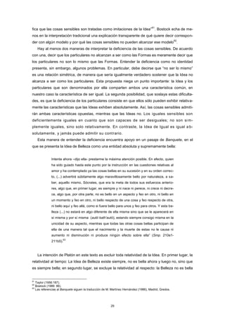 fica que las cosas sensibles son tratadas como imitaciones de la Idea”
61
. Bostock echa de me-
nos en la interpretación tradicional una explicación transparente de qué quiere decir correspon-
der con algún modelo y por qué las cosas sensibles no pueden alcanzar ese modelo
62
.
Hay al menos dos maneras de interpretar la deficiencia de las cosas sensibles. De acuerdo
con una, decir que los particulares no alcanzan a ser como las Formas es meramente decir que
los particulares no son lo mismo que las Formas. Entender la deficiencia como no identidad
presenta, sin embargo, algunos problemas. En particular, debe decirse que “no ser lo mismo”
es una relación simétrica, de manera que sería igualmente verdadero sostener que la Idea no
alcanza a ser como los particulares. Esta propuesta niega un punto importante: la Idea y los
particulares que son denominados por ella comparten ambos una característica común, en
nuestro caso la característica de ser igual. La segunda posibilidad, que soslaya estas dificulta-
des, es que la deficiencia de los particulares consiste en que ellos sólo pueden exhibir relativa-
mente las características que las Ideas exhiben absolutamente. Así, las cosas sensibles admiti-
rán ambas características opuestas, mientras que las Ideas no. Los iguales sensibles son
deficientemente iguales en cuanto que son capaces de ser desiguales; no son sim-
plemente iguales, sino solo relativamente. En contraste, la Idea de Igual es igual a b-
solutamente, y jamás puede admitir su contrario.
Esta manera de entender la deficiencia encuentra apoyo en un pasaje de Banquete, en el
que se presenta la Idea de Belleza como una entidad absoluta y supremamente bella:
Intenta ahora –dijo ella- prestarme la máxima atención posible. En efecto, quien
ha sido guiado hasta este punto por la instrucción en las cuestiones relativas al
amor y ha contemplado ya las cosas bellas en su sucesión y en su orden correc-
to, (...) advertirá súbitamente algo maravillosamente bello por naturaleza, a sa-
ber, aquello mismo, Sócrates, que era la meta de todos sus esfuerzos anterio-
res, algo que, en primer lugar, es siempre y ni nace ni perece, ni crece ni decre-
ce, algo que, por otra parte, no es bello en un aspecto y feo en otro, ni bello en
un momento y feo en otro, ni bello respecto de una cosa y feo respecto de otra,
ni bello aquí y feo allá, como si fuera bello para unos y feo para otros. Y esta be-
lleza (...) no estará en algo diferente de ella misma sino que se le aparecerá en
sí misma y por sí misma (autò kath’autó), estando siempre consigo misma en la
unicidad de su aspecto, mientras que todas las otras cosas bellas participan de
ella de una manera tal que el nacimiento y la muerte de estas no le causa ni
aumento ni disminución ni produce ningún efecto sobre ella” (Smp. 210e1-
211b5).
63
La intención de Platón en este texto es excluir toda relatividad de la Idea. En primer lugar, la
relatividad al tiempo: La Idea de Belleza existe siempre, no es bella ahora y luego no, sino que
es siempre bella; en segundo lugar, se excluye la relatividad al respecto: la Belleza no es bella
61
Taylor (1956:187).
62
Bostock (1986: 86).
63
Las referencias al Banquete siguen la traducción de M. Martínez Hernández (1986), Madrid, Gredos.
29
 