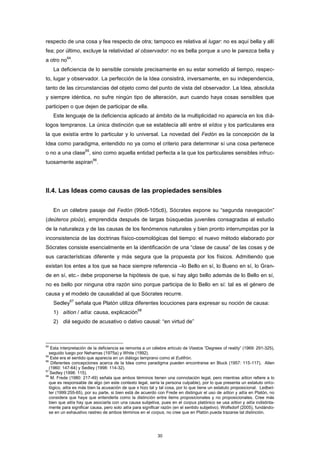 respecto de una cosa y fea respecto de otra; tampoco es relativa al lugar: no es aquí bella y allí
fea; por último, excluye la relatividad al observador: no es bella porque a uno le parezca bella y
a otro no
64
.
La deficiencia de lo sensible consiste precisamente en su estar sometido al tiempo, respec-
to, lugar y observador. La perfección de la Idea consistirá, inversamente, en su independencia,
tanto de las circunstancias del objeto como del punto de vista del observador. La Idea, absoluta
y siempre idéntica, no sufre ningún tipo de alteración, aun cuando haya cosas sensibles que
participen o que dejen de participar de ella.
Este lenguaje de la deficiencia aplicado al ámbito de la multiplicidad no aparecía en los diá-
logos tempranos. La única distinción que se establecía allí entre el eîdos y los particulares era
la que existía entre lo particular y lo universal. La novedad del Fedón es la concepción de la
Idea como paradigma, entendido no ya como el criterio para determinar si una cosa pertenece
o no a una clase
65
, sino como aquella entidad perfecta a la que los particulares sensibles infruc-
tuosamente aspiran
66
.
II.4. Las Ideas como causas de las propiedades sensibles
En un célebre pasaje del Fedón (99c6-105c6), Sócrates expone su “segunda navegación”
(deúteros ploûs), emprendida después de largas búsquedas juveniles consagradas al estudio
de la naturaleza y de las causas de los fenómenos naturales y bien pronto interrumpidas por la
inconsistencia de las doctrinas físico-cosmológicas del tiempo: el nuevo método elaborado por
Sócrates consiste esencialmente en la identificación de una “clase de causa” de las cosas y de
sus características diferente y más segura que la propuesta por los físicos. Admitiendo que
existan los entes a los que se hace siempre referencia –lo Bello en sí, lo Bueno en sí, lo Gran-
de en sí, etc.- debe proponerse la hipótesis de que, si hay algo bello además de lo Bello en sí,
no es bello por ninguna otra razón sino porque participa de lo Bello en sí: tal es el género de
causa y el modelo de causalidad al que Sócrates recurre.
Sedley
67
señala que Platón utiliza diferentes locuciones para expresar su noción de causa:
1) aítion / aitía: causa, explicación
68
2) diá seguido de acusativo o dativo causal: “en virtud de”
64
Esta interpretación de la deficiencia se remonta a un célebre artículo de Vlastos “Degrees of reality” (1969: 291-325),
seguido luego por Nehamas (1975a) y White (1992).
65
Este era el sentido que aparecía en un diálogo temprano como el Eutifrón.
66
Diferentes concepciones acerca de la Idea como paradigma pueden encontrarse en Bluck (1957: 115-117), Allen
(1960: 147-64) y Sedley (1998: 114-32).
67
Sedley (1998: 115).
68
M. Frede (1980: 217-49) señala que ambos términos tienen una connotación legal, pero mientras aítion refiere a lo
que es responsable de algo (en este contexto legal, sería la persona culpable), por lo que presenta un estatuto onto-
lógico, aitía es más bien la acusación de que x hizo tal y tal cosa, por lo que tiene un estatuto proposicional. Ledbet-
ter (1999:255-65), por su parte, si bien está de acuerdo con Frede en distinguir el uso de aítion y aitía en Platón, no
considera que haya que entenderla como la distinción entre items proposicionales y no proposicionales. Cree más
bien que aitía hay que asociarla con una causa subjetiva, pues en el corpus platónico se usa aítion y aitía indistinta-
mente para significar causa, pero solo aitía para significar razón (en el sentido subjetivo). Wolfsdorf (2005), fundándo-
se en un exhaustivo rastreo de ambos términos en el corpus, no cree que en Platón pueda trazarse tal distinción.
30
 