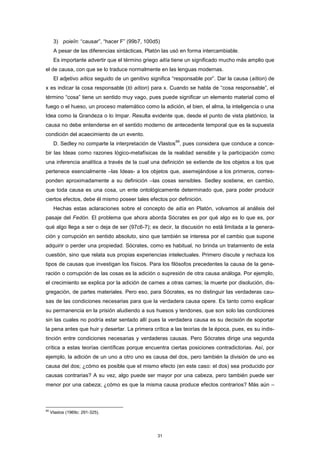 3) poieîn: “causar”, “hacer F” (99b7, 100d5)
A pesar de las diferencias sintácticas, Platón las usó en forma intercambiable.
Es importante advertir que el término griego aitía tiene un significado mucho más amplio que
el de causa, con que se lo traduce normalmente en las lenguas modernas.
El adjetivo aítios seguido de un genitivo significa “responsable por”. Dar la causa (aítion) de
x es indicar la cosa responsable (tò aítion) para x. Cuando se habla de “cosa responsable”, el
término “cosa” tiene un sentido muy vago, pues puede significar un elemento material como el
fuego o el hueso, un proceso matemático como la adición, el bien, el alma, la inteligencia o una
Idea como la Grandeza o lo Impar. Resulta evidente que, desde el punto de vista platónico, la
causa no debe entenderse en el sentido moderno de antecedente temporal que es la supuesta
condición del acaecimiento de un evento.
D. Sedley no comparte la interpretación de Vlastos
69
, pues considera que conduce a conce-
bir las Ideas como razones lógico-metafísicas de la realidad sensible y la participación como
una inferencia analítica a través de la cual una definición se extiende de los objetos a los que
pertenece esencialmente –las Ideas- a los objetos que, asemejándose a los primeros, corres-
ponden aproximadamente a su definición –las cosas sensibles. Sedley sostiene, en cambio,
que toda causa es una cosa, un ente ontológicamente determinado que, para poder producir
ciertos efectos, debe él mismo poseer tales efectos por definición.
Hechas estas aclaraciones sobre el concepto de aitía en Platón, volvamos al análisis del
pasaje del Fedón. El problema que ahora aborda Sócrates es por qué algo es lo que es, por
qué algo llega a ser o deja de ser (97c6-7); es decir, la discusión no está limitada a la genera-
ción y corrupción en sentido absoluto, sino que también se interesa por el cambio que supone
adquirir o perder una propiedad. Sócrates, como es habitual, no brinda un tratamiento de esta
cuestión, sino que relata sus propias experiencias intelectuales. Primero discute y rechaza los
tipos de causas que investigan los físicos. Para los filósofos precedentes la causa de la gene-
ración o corrupción de las cosas es la adición o supresión de otra causa análoga. Por ejemplo,
el crecimiento se explica por la adición de carnes a otras carnes; la muerte por disolución, dis-
gregación, de partes materiales. Pero eso, para Sócrates, es no distinguir las verdaderas cau-
sas de las condiciones necesarias para que la verdadera causa opere. Es tanto como explicar
su permanencia en la prisión aludiendo a sus huesos y tendones, que son solo las condiciones
sin las cuales no podría estar sentado allí pues la verdadera causa es su decisión de soportar
la pena antes que huir y desertar. La primera crítica a las teorías de la época, pues, es su indis-
tinción entre condiciones necesarias y verdaderas causas. Pero Sócrates dirige una segunda
crítica a estas teorías científicas porque encuentra ciertas posiciones contradictorias. Así, por
ejemplo, la adición de un uno a otro uno es causa del dos, pero también la división de uno es
causa del dos; ¿cómo es posible que el mismo efecto (en este caso: el dos) sea producido por
causas contrarias? A su vez, algo puede ser mayor por una cabeza, pero también puede ser
menor por una cabeza; ¿cómo es que la misma causa produce efectos contrarios? Más aún –
69
Vlastos (1969c: 291-325).
31
 