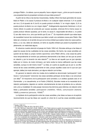 prosigue Platón–, la cabeza, que es pequeña, hace a alguien mayor; ¿cómo es que la causa de
una propiedad tiene la propiedad contraria a la que debe producir?
A partir de la crítica a las teorías mecanicistas, Sedley infiere tres leyes generales de causa-
lidad en Platón: si la causa X produce el efecto x en cualquier objeto entonces 1) X no puede
ser no-x; 2) el opuesto de X (no-X) no puede producir el efecto “x” en ningún objeto; 3) X no
puede producir el efecto no-x en ningún objeto
70
. Análogamente argumenta Hankinson: si A) el
mismo efecto no puede ser producido por causas opuestas, entonces B) la misma causa no
puede producir efectos opuestos; por lo tanto, la causa X, responsable del efecto x, no podrá
C) ser ella misma no-x, sino que tendrá que D) ser x
71
. Es importante advertir que estas leyes
de causalidad marcan las condiciones que debe cumplir una verdadera causa para Platón. Ella
debe ser universal, en el sentido de que es la única entidad que explica todos los casos particu-
lares y, a su vez, debe ser absoluta, en tanto es aquella entidad que posee la propiedad com-
pletamente, sin relatividad alguna.
Si volvemos nuestra atención al pasaje de Fedón 100b1-e3, Sócrates atribuye a las Ideas el
papel de causas de las cualidades de las cosas sensibles. De hecho, las cosas sensibles ad-
quieren de las Ideas su propio nombre (eponimía): como Platón afirma, a las cosas les perte-
nece temporalmente el nombre que pertenece eternamente a las Ideas con las que se ponen
en relación y por la duración de esta relación
72
. La Idea es así aquello que es (por ejemplo,
bella) por sí misma, de modo intrínseco, por tanto recibe la misma calificación que las cosas
sensibles, aunque no del mismo modo
73
. La Idea, en cuanto es aquello que es por sí, se dife-
rencia de las cosas sensibles justamente en esto, porque aquellas cosas son lo que son (por
ejemplo, bellas) de modo derivativo, por alguna relación con la Idea.
En general, la relación entre los niveles de la realidad es denominada “participación” (mét-
hexis) o “comunicación” (koinonía): las cosas sensibles participan de las Ideas o se comunican
con ellas
74
. El mecanismo de la participación será sometido a un análisis ajustado solo en el
Parménides y no casualmente, en el Fedón (100d3-8), Sócrates insiste en la necesidad de la
relación participativa, dejando en cambio voluntariamente de lado el problema de su articula-
ción y de su modalidad. En este pasaje menciona tres términos para referirse a la relación entre
Ideas y particulares sensibles: participación (metékhei, 100c5), comunicación (koinonía,
100d5) y presencia (parousía, 100d6)
75
.
La hipótesis de la participación entre las cosas sensibles y las Ideas se basa en el explícito
reconocimiento de que las Ideas son aquello en virtud de lo cual las cosas sensibles poseen
70
Sedley (1998:121).
71
Cfr. Hankinson (1998: 84-102) y Gill (2012: 22-23).
72
Cfr. Phd. 78d10-e2; 102a10-b2; c10-d2; 103b6-c1; e2-5. Platón retoma la cuestión de la eponimia en el contexto más
amplio de la indagación sobre la participación de las cosas sensibles en las ideas, en Prm. 130e4-131a1.
73
Esta es la denominada “autopredicación” de las Formas, cuyo significado preciso abordaremos al analizar el Parménides.
74
Para una revisión semántico-conceptual de los términos que Platón utiliza para referirse a la relación entre Ideas y
particulares, cfr. el clásico artículo de Fujisawa (1974:30-58). Fujisawa realiza también un relevamiento estadístico
que le permite establecer una evolución desde a) un vocabulario de la presencia (frecuente en los diálogos tempra-
nos), b) un vocabulario de la participación, relevante a partir de los diálogos medios y c) un vocabulario de la imitación
que, aunque presente en los diálogos medios, se vuelve más frecuente en los tardíos.
75
De una relación de participación se habla también en Phd. 102b y en Smp. 211b. En la República se menciona a la
koinonía en VI 476a, pero enseguida se habla explícitamente de participación (476d). De una relación de imitación se
habla en R. VI 500c, además (y en general) en Phdr. 250a-b, en Parm. 132d y en Tim. 39d-e, 48e-50a, 50c.
32
 