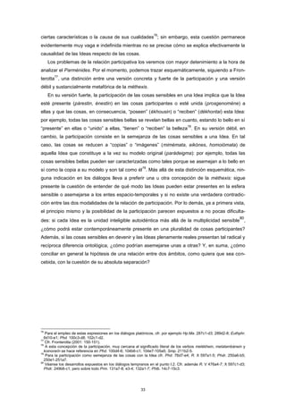 ciertas características o la causa de sus cualidades
76
; sin embargo, esta cuestión permanece
evidentemente muy vaga e indefinida mientras no se precise cómo se explica efectivamente la
causalidad de las Ideas respecto de las cosas.
Los problemas de la relación participativa los veremos con mayor detenimiento a la hora de
analizar el Parménides. Por el momento, podemos trazar esquemáticamente, siguiendo a Fron-
terotta
77
, una distinción entre una versión concreta y fuerte de la participación y una versión
débil y sustancialmente metafórica de la méthexis.
En su versión fuerte, la participación de las cosas sensibles en una Idea implica que la Idea
esté presente (párestin, énestin) en las cosas participantes o esté unida (prosgenoméne) a
ellas y que las cosas, en consecuencia, “poseen” (ékhousin) o “reciben” (dékhontai) esta Idea:
por ejemplo, todas las cosas sensibles bellas se revelan bellas en cuanto, estando lo bello en sí
“presente” en ellas o “unido” a ellas, “tienen” o “reciben” la belleza
78
. En su versión débil, en
cambio, la participación consiste en la semejanza de las cosas sensibles a una Idea. En tal
caso, las cosas se reducen a “copias” o “imágenes” (mimémata, eikónes, homoiómata) de
aquella Idea que constituye a la vez su modelo original (parádeigma): por ejemplo, todas las
cosas sensibles bellas pueden ser caracterizadas como tales porque se asemejan a lo bello en
sí como la copia a su modelo y son tal como él
79
. Más allá de esta distinción esquemática, nin-
guna indicación en los diálogos lleva a preferir una u otra concepción de la méthexis: sigue
presente la cuestión de entender de qué modo las Ideas pueden estar presentes en la esfera
sensible o asemejarse a los entes espacio-temporales y si no existe una verdadera contradic-
ción entre las dos modalidades de la relación de participación. Por lo demás, ya a primera vista,
el principio mismo y la posibilidad de la participación parecen expuestos a no pocas dificulta-
des: si cada Idea es la unidad inteligible autoidéntica más allá de la multiplicidad sensible
80
,
¿cómo podrá estar contemporáneamente presente en una pluralidad de cosas participantes?
Además, si las cosas sensibles en devenir y las Ideas plenamente reales presentan tal radical y
recíproca diferencia ontológica, ¿cómo podrían asemejarse unas a otras? Y, en suma, ¿cómo
conciliar en general la hipótesis de una relación entre dos ámbitos, como quiera que sea con-
cebida, con la cuestión de su absoluta separación?
76
Para el empleo de estas expresiones en los diálogos platónicos, cfr. por ejemplo Hp.Ma. 287c1-d3; 289d2-8; Euthphr.
6d10-e1; Phd. 100c3-d8; 102c1-d2.
77
Cfr. Fronterotta (2001: 150-151).
78
A esta concepción de la participación, muy cercana al significado literal de los verbos metékhein, metalambánein y
koinoneîn se hace referencia en Phd. 100d4-6; 104b6-c1; 104e7-105a5; Smp. 211b2-5.
79
Para la participación como semejanza de las cosas con la Idea cfr. Phd. 76d7-e4; R. X 597a1-5; Phdr. 250a6-b5;
250e1-251a7.
80
Véanse los desarrollos expuestos en los diálogos tempranos en el punto I.2. Cfr. además R. V 476a4-7; X 597c1-d3;
Phdr. 249b6-c1; pero sobre todo Prm. 131a7-8; e3-4; 132a1-7; Phlb. 14c7-15c3.
33
 