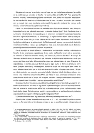Sócrates subraya que la condición esencial para que esa ciudad se produzca en la medida
de lo posible es que coincidan la filosofía y el poder político (473c11-e1)
82
. Para garantizar la
felicidad privada y pública deben gobernar los filósofos pues, como dice Sócrates más adelan-
te, solo los filósofos tienen conocimiento de lo bello, lo justo y lo bueno, de manera que cuentan
con un modelo claro cuya constante contemplación les permitirá implantar las normas en la
ciudad y conservarlas con su vigilancia (484c6-d3).
Frente a la propuesta de Sócrates, se plantea el tema de quién es el filósofo, para distinguir-
lo de otras figuras que solo se le asemejan. La sección final del libro V de la República viene a
suministrar este criterio de demarcación y es de este modo como se introducen algunas de las
tesis más significativas relativas a la existencia y a la cognoscibilidad de las Ideas que se pue-
den encontrar en los diálogos. Estas páginas entran dentro de los documentos más interesan-
tes de la ontología y de la epistemología de Platón pues allí aparece nuevamente la distinción
metafísica entre Ideas y cosas que participan de ellas, pero ahora conectada con la distinción
gnoseológica entre conocimiento y opinión (476d-480a).
Con el propósito de definir al filósofo y de establecer un criterio para separar a los auténticos
filósofos de los amantes de espectáculos, de los cuales los filósofos tienen solo la apariencia,
se establece la distinción entre las Ideas y las cosas que participan de ellas
83
. A los ojos de
Sócrates, el filósofo es aquel despierto que distingue el original de las semejanzas, aquel que
conoce las Ideas en sí y las diferencia de las cosas que solo participan de ellas. El amante de
espectáculos, en cambio, es aquel dormido que no logra captar la diferencia ontológica entre
Ideas y objetos sensibles y concede plena realidad a lo que son sólo copias. Este último no
capta la Belleza en sí, sino que se limita a la aprehensión de las múltiples cosas bellas y, lo que
es más importante, sus creencias acerca de lo bello, lo justo y todo lo demás constituyen opi-
niones y no verdadero conocimiento (479d). La índole de esas creencias corresponde a las
cosas mismas de las que se ocupa: son múltiples, variables y siempre relativas en comparación
con las Ideas únicas, inmutables y eternas aprehendidas por el filósofo
84
.
En este punto, Sócrates observa que tal conclusión podría no ser aceptada y que por lo tan-
to se vuelve necesario recurrir a un argumento suplementario para provocar la aceptación tam-
bién del amante de espectáculos (476e7ss), un interlocutor que ignora los fundamentos de la
teoría de las Ideas. Se trata de una sección muy conocida, en la cual se ofrecen importantes
aspectos de la concepción ontológica y epistemológica de Platón.
El primer movimiento de la argumentación platónica puede esquematizarse así
85
:
Quien conoce, conoce necesariamente algo que es (ti … ón), porque es imposible conocer lo
que no es. Por extensión, se formula este principio: lo que es absolutamente (tò mèn pantelós ón)
82
Se discute el carácter utópico del proyecto político de Platón. Cfr. Boeri.-Tursi (1992: 100-103). Boeri (p. 103) sostie-
ne que el modelo del Estado ideal es irrealizable en los mismos términos en que se lo enuncia, pero realizable en el
sentido de que aquello que imita al modelo se aproxima a él en la medida de lo posible, por lo que conserva un valor
positivo.
83
Cfr. Ferrari (2000b: 367).
84
Varios estudiosos han pretendido excluir que la distinción entre epistéme y dóxa introducida en este texto comporte
una distinción correlativa de dos tipos o niveles de realidad. Una posición de este tipo es propuesta por Fine (1978:
121-39), pero ha sido criticada por González (1996: 245-75), Baltzly (1997: 239-72) y Fronterotta (2007: 115-60).
85
Cfr. Graeser (1991: 374-378).
35
 