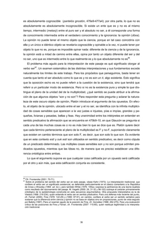 es absolutamente cognoscible (pantelòs gnostón, 476e9-477a4); por otra parte, lo que no es
absolutamente es absolutamente incognoscible. Si existe un ente que es y no es al mismo
tiempo, intermedio (metaxý) entre el puro ser y el absoluto no ser, a él corresponde una forma
de conocimiento intermedia entre el verdadero conocimiento y la ignorancia: la opinión (dóxa).
La opinión no puede tener el mismo objeto que la ciencia, porque en tal caso coincidiría con
ella y un único e idéntico objeto se revelaría cognoscible y opinable a la vez, ni puede tener por
objeto lo que no es, porque es imposible opinar nada: diferente de la ciencia y de la ignorancia,
la opinión está a mitad de camino entre ellas, opina por tanto un objeto diferente del ser y del
no ser, uno que es intermedio entre lo que realmente es y lo que absolutamente no es
86
.
El problema más agudo para la interpretación de este pasaje es qué significado otorgar al
verbo ser
87
. Un examen sistemático de las distintas interpretaciones y sus fundamentos excede
naturalmente los límites de este trabajo. Para los propósitos que perseguimos, basta tener en
cuenta que tanto el ser absoluto como lo que es y no es son un ti, algo existente. Esto significa
que la oposición es/no es no puede referir a la cuestión de la existencia, sino que tendrá que
referir a un particular modo de existencia. Pero si no es la existencia pura y simple la que dis-
tingue el plano de la unidad del de la multiplicidad, ¿qué sentido se puede atribuir a la afirma-
ción de que algunos objetos “son y no son”? Para responder esta pregunta y aclarar la natura-
leza de este oscuro objeto de opinión, Platón introduce el argumento de los opuestos. En efec-
to, el objeto de la opinión, ubicado entre el ser y el no ser, se identifica con la infinita multiplici-
dad de cosas sensibles que aparecen a la vez justas e injustas, pías e impías, grandes y pe-
queñas, livianas y pesadas, bellas y feas. Hay unanimidad entre los intérpretes en entender en
sentido predicativo la afirmación que se encuentra en 479b9-10, en que Glaucón se pregunta si
cada una de las muchas cosas es o no es más bien lo que se dice que es. Platón quiere decir
que cada término perteneciente al plano de la multiplicidad es F y no-F, suponiendo claramente
que existen en cambio términos que son solo F, es decir, que son solo lo que son. Es evidente
que en este contexto estí y ouk estí son utilizados en sentido predicativo, es decir como cópula
de un predicado determinado. Las múltiples cosas sensibles son y no son porque admiten pre-
dicados opuestos, mientras que las Ideas no, de manera que es preciso establecer una dife-
rencia ontológica entre ambas.
Lo que el argumento supone es que cualquier cosa calificada por un opuesto será calificada
por el otro y aún más, que esta calificación conjunta es consistente.
86
Cfr. Fronterotta (2001: 70-71).
87
Sobre el problema del sentido del verbo ser en este pasaje, véase Kahn (1973). La interpretación tradicional, que
confiere al verbo ser un significado existencial, es defendida particularmente en el clásico comentario a la República
de Cross y Woozley (1964: ad. loc.), pero también White (1976: 105ss.) expresa la pertinencia de una teoría dualista
como resultado del razonamiento del pasaje. M. Vegetti (2000: 29, 31-32 y 96-102) subraya el carácter primariamente
ontológico de la epistemología construida en esta secuencia argumentativa. Otra propuesta interpretativa es la de
Vlastos (1998: 219-234), quien entiende el verbo ser en sentido predicativo. Para una defensa más reciente del punto,
cfr. Ferrari (2000). Fine (1978: 122-29) y (1990: 87-91), en cambio, confiere al verbo ser un sentido veritativo para
sostener que la diferencia entre ciencia y opinión no se basa en objetos sino en proposiciones, punto de vista seguido
por Baltzly (1997). Para un examen agudo de la posición de Fine, cfr. González (1996: 262-275). Para una evaluación
crítica de las posiciones de Fine y Ferrari, cfr. Fronterotta (2007: 115-60), quien restituye legitimidad a la interpreta-
ción tradicional.
36
 