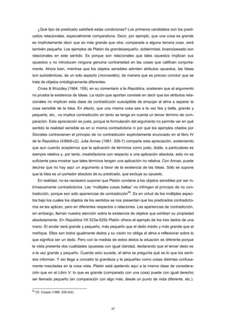 ¿Qué tipo de predicado satisfará estas condiciones? Los primeros candidatos son los predi-
cados relacionales, especialmente comparativos. Decir, por ejemplo, que una cosa es grande
es implícitamente decir que es más grande que otra; comparada a alguna tercera cosa, será
también pequeña. Los ejemplos de Platón de grande/pequeño, doble/mitad, liviano/pesado son
relacionales en este sentido. Es porque son relacionales que tales opuestos implican sus
opuestos y no introducen ninguna genuina contrariedad en las cosas que califican conjunta-
mente. Ahora bien, mientras que los objetos sensibles admiten atributos opuestos, las Ideas
son autoidénticas, de un solo aspecto (monoeidés), de manera que es preciso concluir que se
trata de objetos ontológicamente diferentes.
Cross & Wozzley (1964: 159), en su comentario a la República, sostienen que el argumento
no prueba la existencia de Ideas. La razón que aportan consiste en decir que los atributos rela-
cionales no implican esta clase de contradicción susceptible de empujar al alma a separar la
cosa sensible de la Idea. En efecto, que una misma cosa sea a la vez fea y bella, grande y
pequeña, etc., no implica contradicción en tanto se tenga en cuenta un tercer término de com-
paración. Esta apreciación es justa, porque la formulación del argumento no permite ver en qué
sentido la realidad sensible es en sí misma contradictoria ni por qué los ejemplos citados por
Sócrates contravienen el principio de no contradicción explícitamente enunciado en el libro IV
de la República (436b8-c2). Julia Annas (1981: 206-7) comparte esta apreciación, sosteniendo
que aun cuando aceptemos que la aplicación de términos como justo, doble, a particulares es
siempre relativa y, por tanto, insatisfactoria con respecto a una aplicación absoluta, esto no es
suficiente para mostrar que tales términos tengan una aplicación no relativa. Con Annas, puede
decirse que no hay aquí un argumento a favor de la existencia de las Ideas. Sólo se supone
que la Idea es un portador absoluto de su predicado, que excluye su opuesto.
En realidad, no es necesario suponer que Platón condene a los objetos sensibles por ser in-
trínsecamente contradictorios. Las “múltiples cosas bellas” no infringen el principio de no con-
tradicción, porque son solo apariencias de contradicción
88
. Es en virtud de los múltiples aspec-
tos bajo los cuales los objetos de los sentidos se nos presentan que los predicados contradicto-
rios se les aplican, pero en diferentes respectos o relaciones. Las apariencias de contradicción,
sin embargo, llaman nuestra atención sobre la existencia de objetos que exhiben su propiedad
absolutamente. En República VII 523a-525b Platón ofrece el ejemplo de los tres dedos de una
mano. El anular será grande y pequeño, más pequeño que el dedo medio y más grande que el
meñique. Ellos son todos igualmente dedos y su visión no obliga al alma a reflexionar sobre lo
que significa ser un dedo. Pero con la medida de estos dedos la situación es diferente porque
la vista presenta dos cualidades opuestas con igual claridad, declarando que el tercer dedo es
a la vez grande y pequeño. Cuando esto sucede, el alma se pregunta qué es lo que los senti-
dos informan. Y así llega a concebir la grandeza y la pequeñez como cosas distintas confusa-
mente mezcladas en la cosa vista. Platón está apelando aquí a la misma clase de considera-
ción que en el Libro V: lo que es grande (comparado con una cosa) puede con igual derecho
ser llamado pequeño (en comparación con algo más, desde un punto de vista diferente, etc.).
88
Cfr. Cooper (1986: 229-242).
37
 