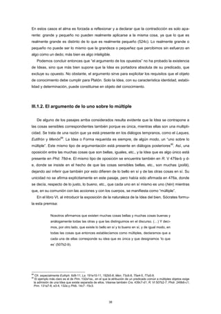 En estos casos el alma es forzada a reflexionar y a declarar que la contradicción es solo apa-
rente: grande y pequeño no pueden realmente aplicarse a la misma cosa, ya que lo que es
realmente grande es distinto de lo que es realmente pequeño (524c). Lo realmente grande o
pequeño no puede ser lo mismo que la grandeza o pequeñez que percibimos sin esfuerzo en
algo como un dedo; más bien es algo inteligible.
Podemos concluir entonces que “el argumento de los opuestos” no ha probado la existencia
de Ideas, sino que más bien supone que la Idea es portadora absoluta de su predicado, que
excluye su opuesto. No obstante, el argumento sirve para explicitar los requisitos que el objeto
de conocimiento debe cumplir para Platón. Solo la Idea, con su característica identidad, estabi-
lidad y determinación, puede constituirse en objeto del conocimiento.
III.1.2. El argumento de lo uno sobre lo múltiple
De alguno de los pasajes arriba considerados resulta evidente que la Idea se contrapone a
las cosas sensibles correspondientes también porque es única, mientras ellas son una multipli-
cidad. Se trata de una razón que ya está presente en los diálogos tempranos, como el Laques,
Eutifrón y Menón
89
. La Idea o Forma requerida es siempre, de algún modo, un “uno sobre lo
múltiple”. Este mismo tipo de argumentación está presente en diálogos posteriores
90
. Así, una
oposición entre las muchas cosas que son bellas, iguales, etc., y la Idea que es algo único está
presente en Phd. 78d-e. El mismo tipo de oposición se encuentra también en R. V 479a-b y d-
e, donde se insiste en el hecho de que las cosas sensibles bellas, etc., son muchas (pollá),
dejando así inferir que también por esto difieren de lo bello en sí y de las otras cosas en sí. Su
unicidad no se afirma explícitamente en este pasaje, pero había sido afirmada en 476a, donde
se decía, respecto de lo justo, lo bueno, etc., que cada uno en sí mismo es uno (hén) mientras
que, en su comunión con las acciones y con los cuerpos, se manifiesta como “múltiple”.
En el libro VI, al introducir la exposición de la naturaleza de la Idea del bien, Sócrates formu-
la esta premisa:
Nosotros afirmamos que existen muchas cosas bellas y muchas cosas buenas y
análogamente todas las otras y que las distinguimos en el discurso. (…) Y deci-
mos, por otro lado, que existe lo bello en sí y lo bueno en sí, y de igual modo, en
todas las cosas que entonces establecíamos como múltiples, declaramos que a
cada una de ellas corresponde su idea que es única y que designamos ‘lo que
es’ (507b2-9).
89
Cfr. especialmente Euthph. 6d9-11; La. 191e10-11, 192b5-8; Men. 73c6-8, 75e4-5, 77a5-9.
90
El ejemplo más claro es el de Prm. 132a1ss., en el que la atribución de un predicado común a múltiples objetos exige
la admisión de una Idea que existe separada de ellos. Véanse también Cra. 439c7-d1; R. VI 507b2-7; Phdr. 249b6-c1;
Prm. 131a7-8, e3-4; 132a y Phlb. 14c7 -15c3.
38
 
