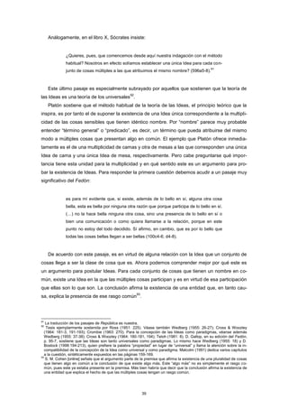 Análogamente, en el libro X, Sócrates insiste:
¿Quieres, pues, que comencemos desde aquí nuestra indagación con el método
habitual? Nosotros en efecto solíamos establecer una única Idea para cada con-
junto de cosas múltiples a las que atribuimos el mismo nombre? (596a5-8).
91
Este último pasaje es especialmente subrayado por aquellos que sostienen que la teoría de
las Ideas es una teoría de los universales
92
.
Platón sostiene que el método habitual de la teoría de las Ideas, el principio teórico que la
inspira, es por tanto el de suponer la existencia de una Idea única correspondiente a la multipli-
cidad de las cosas sensibles que tienen idéntico nombre. Por “nombre” parece muy probable
entender “término general” o “predicado”, es decir, un término que pueda atribuirse del mismo
modo a múltiples cosas que presentan algo en común. El ejemplo que Platón ofrece inmedia-
tamente es el de una multiplicidad de camas y otra de mesas a las que corresponden una única
Idea de cama y una única Idea de mesa, respectivamente. Pero cabe preguntarse qué impor-
tancia tiene esta unidad para la multiplicidad y en qué sentido este es un argumento para pro-
bar la existencia de Ideas. Para responder la primera cuestión debemos acudir a un pasaje muy
significativo del Fedón:
es para mí evidente que, si existe, además de lo bello en sí, alguna otra cosa
bella, esta es bella por ninguna otra razón que porque participa de lo bello en sí.
(…) no la hace bella ninguna otra cosa, sino una presencia de lo bello en sí o
bien una comunicación o como quiera llamarse a la relación, porque en este
punto no estoy del todo decidido. Sí afirmo, en cambio, que es por lo bello que
todas las cosas bellas llegan a ser bellas (100c4-6; d4-8).
De acuerdo con este pasaje, es en virtud de alguna relación con la Idea que un conjunto de
cosas llega a ser la clase de cosa que es. Ahora podemos comprender mejor por qué este es
un argumento para postular Ideas. Para cada conjunto de cosas que tienen un nombre en co-
mún, existe una Idea en la que las múltiples cosas participan y es en virtud de esa participación
que ellas son lo que son. La conclusión afirma la existencia de una entidad que, en tanto cau-
sa, explica la presencia de ese rasgo común
93
.
91
La traducción de los pasajes de República es nuestra.
92
Tesis ejemplarmente sostenida por Ross (1951: 225). Véase también Wedberg (1955: 26-27); Cross & Woozley
(1964: 181-3, 191-193); Crombie (1963: 270). Para la concepción de las Ideas como paradigmas, véanse además
Wedberg (1955: 37-38); Cross & Woozley (1964: 180-181, 194); Teloh (1981: 8). D. Gallop, en su edición del Fedón,
p. 95-7, sostiene que las Ideas son tanto universales como paradigmas. Lo mismo hace Wedberg (1955: 18) y D.
Bostock (1998:194-213), quien prefiere la palabra “propiedad” en lugar de “universal” y llama la atención sobre la in-
compatibilidad de la concepción de la Idea como universal y como paradigma. Malcolm (1991) dedica varios capítulos
a la cuestión, sintéticamente expuestos en las páginas 159-169.
93
S. M. Cohen [online] señala que el argumento parte de la premisa que afirma la existencia de una pluralidad de cosas
que tienen algo en común a la conclusión de que existe algo más. Este “algo más” no es simplemente el rasgo co-
mún, pues este ya estaba presente en la premisa. Más bien habría que decir que la conclusión afirma la existencia de
una entidad que explica el hecho de que las múltiples cosas tengan un rasgo común.
39
 